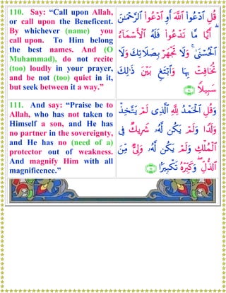 110. Say: “Call upon Allah,
or call upon the Beneficent.
By whichever (name) you
call upon. To Him belong
the best names. And (O
Muhammad), do not recite
(too) loudly in your prayer,
and be not (too) quiet in it,
but seek between it a way.”
È≅è%(#θãã÷Š$#©!$#Íρr&(#θãã÷Š$#z⎯≈uΗ÷q§9$#
($wƒr&$¨Β(#θããô‰s?ã&s#sùâ™!$yϑó™F{$#
4©o_ó¡çtø:$#4ŸωuρöyγøgrBy7Ï?Ÿξ|ÁÎ/Ÿωuρ
ôMÏù$sƒéB$pκÍ5ÆtFö/$#uρt⎦÷⎫t/y7Ï9≡sŒ
Wξ‹Î6y™∩⊇⊇⊃∪
111. And say: “Praise be to
Allah, who has not taken to
Himself a son, and He has
no partner in the sovereignty,
and He has no (need of a)
protector out of weakness.
And magnify Him with all
magnificence.”
È≅è%uρß‰ôϑptø:$#¬!“Ï%©!$#óΟs9õ‹Ï‚−Gtƒ
#V$s!uρóΟs9uρ⎯ä3tƒ…ã&©!Ô7ƒÎŸ°’Îû
Å7ù=ßϑø9$#óΟs9uρ⎯ä3tƒ…ã&©!@’Í<uρz⎯ÏiΒ
ÉeΑ—%!$#(çν÷Éi9x.uρ#MÎ7õ3s?∩⊇⊇⊇∪
 