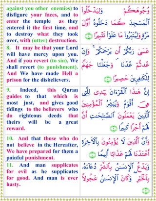 against you other enemies) to
disfigure your faces, and to
enter the temple as they
entered it the first time, and
to destroy what they took
over, with (utter) destruction.
öΝà6yδθã_ãρ(#θè=äzô‰u‹Ï9uρ
y‰Éfó¡yϑø9$#$yϑŸ2çνθè=yzyŠtΑ¨ρr&
;ο§tΒ(#ρçÉi9tFãŠÏ9uρ$tΒ(#öθn=tã#·Î6÷Ks?∩∠∪
8. It may be that your Lord
will have mercy upon you.
And if you revert (to sin), We
shall revert (to punishment).
And We have made Hell a
prison for the disbelievers.
4©|¤tãö/ä3š/u‘βr&ö/ä3uΗxqötƒ4÷βÎ)uρ
öΝ›?‰ãã$tΡô‰ãã¢$uΖù=yèy_uρtΛ©⎝yγy_
t⎦⎪ÌÏ≈s3ù=Ï9#·ÅÁym∩∇∪
9. Indeed, this Quran
guides to that which is
most just, and gives good
tidings to the believers who
do righteous deeds that
theirs will be a great
reward.
¨βÎ)#x‹≈yδtβ#u™öà)ø9$#“Ï‰öκu‰©ÉL¯=Ï9
š†ÏφãΠuθø%r&çÅe³u;ãƒuρt⎦⎫ÏΖÏΒ÷σßϑø9$#
t⎦⎪Ï%©!$#tβθè=yϑ÷ètƒÏM≈ysÎ=≈¢Á9$#¨βr&
öΝçλm;#ô_r&#ZÎ6x.∩®∪
10. And that those who do
not believe in the Hereafter,
We have prepared for them a
painful punishment.
¨βr&uρt⎦⎪Ï%©!$#ŸωtβθãΖÏΒ÷σãƒÍοtÅzFψ$$Î/
$tΡô‰tGôãr&öΝçλm;$¹/#x‹tã$VϑŠÏ9r&∩⊇⊃∪
11. And man supplicates
for evil as he supplicates
for good. And man is ever
hasty.
äíô‰tƒuρß⎯≈|¡ΡM}$#Îh¤³9$$Î/…çνu™!%tæßŠ
Îösƒø:$$Î/(tβ%x.uρß⎯≈|¡ΡM}$#Zωθàftã
∩⊇⊇∪
 