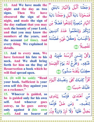 12. And We have made the
night and the day as two
signs. Then We have
obscured the sign of the
night, and made the sign of
the day radiant that you may
seek the bounty of your Lord,
and that you may know the
numbers of the years, and
the account (of time). And
every thing We explained in
details.
$uΖù=yèy_uρŸ≅ø‹©9$#u‘$pκ¨]9$#uρÈ⎦÷⎫tGtƒ#u™(
!$tΡöθysyϑsùsπtƒ#u™È≅ø‹©9$#!$uΖù=yèy_uρsπtƒ#u™
Í‘$pκ¨]9$#ZοuÅÇö7ãΒ(#θäótGö;tGÏj9WξôÒsù⎯ÏiΒ
óΟä3În/§‘(#θßϑn=÷ètGÏ9uρyŠy‰tãt⎦⎫ÏΖÅb¡9$#
z>$|¡Ïtø:$#uρ4¨≅à2uρ&™ó©x«çμ≈oΨù=¢Ásù
WξŠÅÁøs?∩⊇⊄∪
13. And to every man, We
have fastened his fate to his
neck. And We shall bring
forth for him on the Day of
Resurrection a book which he
will find spread open.
¨≅ä.uρ?⎯≈|¡ΣÎ)çμ≈oΨøΒt“ø9r&…çνuÈ∝¯≈sÛ’Îû
⎯ÏμÉ)ãΖãã(ßlÌøƒéΥuρ…çμs9tΠöθtƒÏπyϑ≈uŠÉ)ø9$#
$Y7≈tFÅ2çμ9s)ù=tƒ#·‘θà±ΨtΒ∩⊇⊂∪
14. (It will be said): “Read
your book. Sufficient is your
own self this Day against you
as a reckoner.”
ù&tø%$#y7t6≈tGÏ.4’s∀x.y7Å¡øuΖÎ/tΠöθu‹ø9$#
y7ø‹n=tã$Y7ŠÅ¡ym∩⊇⊆∪
15. Whoever is guided, so
he is guided only for his own
self. And whoever goes
astray, so he goes astray
only against it (his own
self). And no bearer of
Ç⎯¨Β3“y‰tF÷δ$#$yϑ¯ΡÎ*sù“Ï‰tGöκu‰
⎯ÏμÅ¡øuΖÏ9(⎯tΒuρ¨≅|Ê$yϑ¯ΡÎ*sù
‘≅ÅÒtƒ$pκön=tæ4Ÿωuρâ‘Ì“s?×οu‘Î—#uρu‘ø—Íρ
 