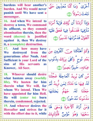 burdens will bear another’s
burden. And We would never
punish until We have sent a
messenger.
3“t÷zé&3$tΒuρ$¨Ζä.t⎦⎫Î/Éj‹yèãΒ4©®Lym
y]yèö6tΡZωθß™u‘∩⊇∈∪
16. And when We intend to
destroy a town, We command
its affluent, so they commit
abomination therein, then the
word (decree) is justified
against it, then We destroy
it, a (complete) destruction.
!#sŒÎ)uρ!$tΡ÷Šu‘r&βr&y7Î=öκ–Ξºπtƒös%$tΡötΒr&
$pκÏùuøIãΒ(#θà)|¡xsù$pκÏù¨,y⇔sù$pκön=tæ
ãΑöθs)ø9$#$yγ≈tΡö¨Βy‰sù#ZÏΒô‰s?∩⊇∉∪
17. And how many have
We destroyed from the
generations after Noah. And
Sufficient is your Lord of the
sins of His servants as
Knower, All Seer.
öΝx.uρ$uΖõ3n=÷δr&š∅ÏΒÈβρãà)ø9$#.⎯ÏΒ
Ï‰÷èt/8yθçΡ34’s∀x.uρy7În/tÎ/É>θçΡä‹Î/
⎯ÍνÏŠ$t6Ïã#MÎ7yz#ZÅÁt/∩⊇∠∪
18. Whoever should desire
what hastens away (worldly
life), We hasten for him
therein what We will, for
whom We intend. Then We
have appointed for him Hell.
He will (enter to) burn
therein, condemned, rejected.
⎯¨Βtβ%x.ß‰ƒÌãƒs's#Å_$yèø9$#$uΖù=¤ftã
…çμs9$yγŠÏù$tΒâ™!$t±nΣ⎯yϑÏ9ß‰ƒÌœΡ¢ΟèO
$oΨù=yèy_…çμs9tΛ©⎝yγy_$yγ8n=óÁtƒ
$YΒθãΒõ‹tΒ#Y‘θãmô‰¨Β∩⊇∇∪
19. And whoever desires the
Hereafter and strives for it
with the effort due to it, while
ô⎯tΒuρyŠ#u‘r&nοtÅzFψ$#4©tëy™uρ$oλm;
$yγuŠ÷èy™uθèδuρÖ⎯ÏΒ÷σãΒy7Í×¯≈s9'ρé'sù
 