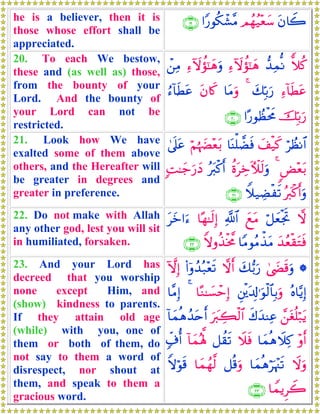 he is a believer, then it is
those whose effort shall be
appreciated.
tβ%Ÿ2Οßγã‹÷èy™#Y‘θä3ô±¨Β∩⊇®∪
20. To each We bestow,
these and (as well as) those,
from the bounty of your
Lord. And the bounty of
your Lord can not be
restricted.
yξä.‘‰ÏϑœΡÏ™Iωàσ¯≈yδÏ™Iωàσ¯≈yδuρô⎯ÏΒ
Ï™!$sÜtãy7În/u‘4$tΒuρtβ%x.â™!$sÜtã
šÎn/u‘#·‘θÝàøtxΧ∩⊄⊃∪
21. Look how We have
exalted some of them above
others, and the Hereafter will
be greater in degrees and
greater in preference.
öÝàΡ$#y#ø‹x.$oΨù=ÒsùöΝåκ|Õ÷èt/4’n?tã
<Ù÷èt/4äοtÅzEζs9uρçt9ø.r&;M≈y_u‘yŠ
çy9ø.r&uρWξ‹ÅÒøs?∩⊄⊇∪
22. Do not make with Allah
any other god, lest you will sit
in humiliated, forsaken.
ωö≅yèøgrByìtΒ«!$#$·γ≈s9Î)tyz#u™
y‰ãèø)tGsù$YΒθãΒõ‹tΒZωρä‹øƒ¤Χ∩⊄⊄∪
23. And your Lord has
decreed that you worship
none except Him, and
(show) kindness to parents.
If they attain old age
(while) with you, one of
them or both of them, do
not say to them a word of
disrespect, nor shout at
them, and speak to them a
gracious word.
*4©|Ós%uρy7•/u‘ωr&(#ÿρß‰ç7÷ès?HωÎ)
çν$−ƒÎ)È⎦ø⎪t$Î!≡uθø9$$Î/uρ$·Ζ≈|¡ômÎ)4$¨ΒÎ)
£⎯tóè=ö7tƒx8y‰ΨÏãuy9Å6ø9$#!$yϑèδß‰tnr&
÷ρr&$yϑèδŸξÏ.Ÿξsù≅à)s?!$yϑçλ°;7e∃é&
Ÿωuρ$yϑèδöpκ÷]s?≅è%uρ$yϑßγ©9Zωöθs%
$VϑƒÌŸ2∩⊄⊂∪
 