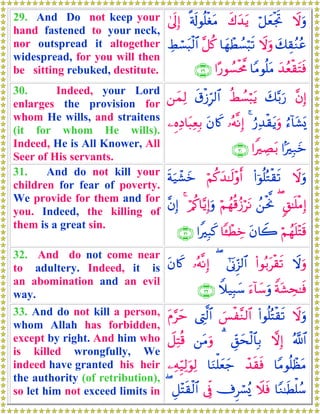 29. And Do not keep your
hand fastened to your neck,
nor outspread it altogether
widespread, for you will then
be sitting rebuked, destitute.
Ÿωuρö≅yèøgrBx8y‰tƒ»'s!θè=øótΒ4’n<Î)
y7É)ãΖããŸωuρ$yγôÜÝ¡ö6s?¨≅ä.ÅÝó¡t6ø9$#
y‰ãèø)tFsù$YΒθè=tΒ#·‘θÝ¡øt¤Χ∩⊄®∪
30. Indeed, your Lord
enlarges the provision for
whom He wills, and straitens
(it for whom He wills).
Indeed, He is All Knower, All
Seer of His servants.
¨βÎ)y7−/u‘äÝÝ¡ö6tƒs−ø—Îh9$#⎯yϑÏ9
â™!$t±o„â‘Ï‰ø)tƒuρ4…çμ¯ΡÎ)tβ%x.⎯ÍνÏŠ$t6ÏèÎ/
#MÎ7yz#ZÅÁt/∩⊂⊃∪
31. And do not kill your
children for fear of poverty.
We provide for them and for
you. Indeed, the killing of
them is a great sin.
Ÿωuρ(#þθè=çGø)s?öΝä.y‰≈s9÷ρr&sπu‹ô±yz
9,≈n=øΒÎ)(ß⎯øtªΥöΝßγè%ã—ötΡö/ä.$−ƒÎ)uρ4¨βÎ)
öΝßγn=÷Fs%tβ%Ÿ2$↔ôÜÅz#ZÎ6x.∩⊂⊇∪
32. And do not come near
to adultery. Indeed, it is
an abomination and an evil
way.
Ÿωuρ(#θç/tø)s?#’oΤÌh“9$#(…çμ¯ΡÎ)tβ%x.
Zπt±Ås≈sùu™!$y™uρWξ‹Î6y™∩⊂⊄∪
33. And do not kill a person,
whom Allah has forbidden,
except by right. And him who
is killed wrongfully, We
indeed have granted his heir
the authority (of retribution),
so let him not exceed limits in
Ÿωuρ(#θè=çFø)s?}§ø¨Ζ9$#©ÉL©9$#tΠ§ym
ª!$#ωÎ)Èd,ysø9$$Î/3⎯tΒuρŸ≅ÏFè%
$YΒθè=ôàtΒô‰s)sù$uΖù=yèy_⎯ÏμÍh‹Ï9uθÏ9
$YΖ≈sÜù=ß™Ÿξsù’Ìó¡ç„’ÎpûÈ≅÷Fs)ø9$#(
 