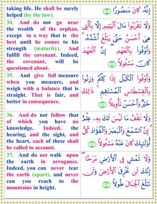 taking life. He shall be surely
helped (by the law).
…çμ¯ΡÎ)tβ%x.#Y‘θÝÁΖtΒ∩⊂⊂∪
34. And do not go near
the wealth of the orphan,
except in a way that is the
best until he comes to his
strength (maturity). And
fulfill the covenant. Indeed,
the covenant, will be
questioned about.
Ÿωuρ(#θç/tø)s?tΑ$tΒÉΟŠÏKuŠø9$#ωÎ)©ÉL©9$$Î/
}‘Ïδß⎯|¡ômr&4©®Lymxè=ö7tƒ…çν£‰ä©r&4
(#θèù÷ρr&uρÏ‰ôγyèø9$$Î/(¨βÎ)y‰ôγyèø9$#
šχ%x.Zωθä↔ó¡tΒ∩⊂⊆∪
35. And give full measure
when you measure, and
weigh with a balance that is
straight. That is fair, and
better in consequence.
(#θèù÷ρr&uρŸ≅ø‹s3ø9$##sŒÎ)÷Λä⎢ù=Ï.(#θçΡÎ—uρ
Ä¨$sÜó¡É)ø9$$Î/ËΛ⎧É)tFó¡ßϑø9$#4y7Ï9≡sŒ
×öyzß⎯|¡ômr&uρWξƒÍρù's?∩⊂∈∪
36. And do not follow that
of which you have no
knowledge. Indeed, the
hearing, and the sight, and
the heart, each of these shall
be called to account.
Ÿωuρß#ø)s?$tΒ}§øŠs9y7s9⎯ÏμÎ/íΟù=Ïæ
4¨βÎ)yìôϑ¡¡9$#u|Çt7ø9$#uρyŠ#xσàø9$#uρ‘≅ä.
y7Í×¯≈s9'ρé&tβ%x.çμ÷ΨtãZωθä↔ó¡tΒ∩⊂∉∪
37. And do not walk upon
the earth in arrogance.
Indeed, you can never tear
the earth (apart), and never
can you reach to the
mountains in height.
ŸωuρÄ·ôϑs?’ÎûÇÚö‘F{$#$·mttΒ(
y7¨ΡÎ)⎯s9s−ÌøƒrBuÚö‘F{$#∅s9uρ
xè=ö6s?tΑ$t6Ågø:$#ZωθèÛ∩⊂∠∪
 