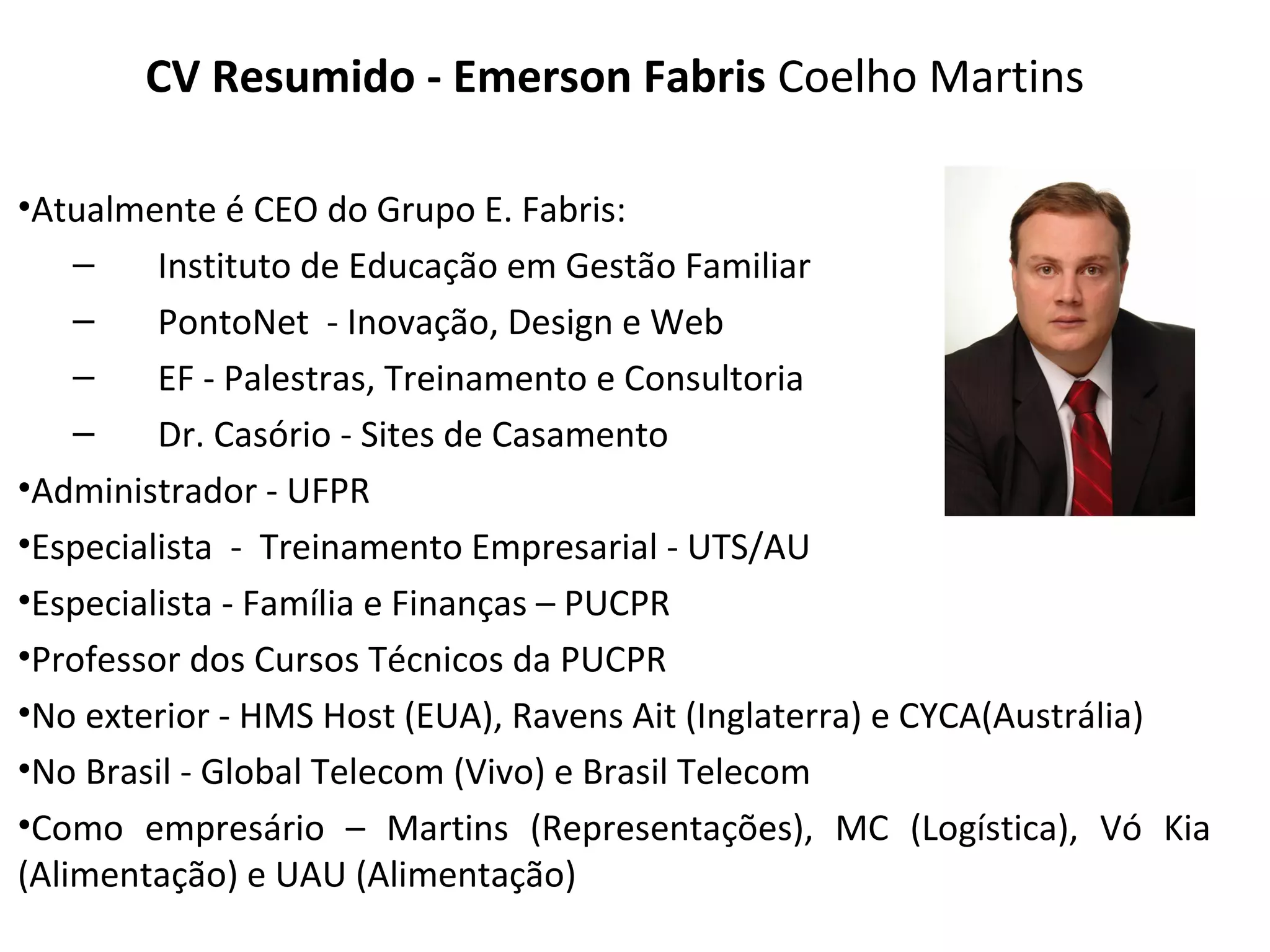 CV Resumido - Emerson Fabris Coelho Martins

•Atualmente é CEO do Grupo E. Fabris:
    –    Instituto de Educação em Gestão Familiar
    –    PontoNet - Inovação, Design e Web
    –    EF - Palestras, Treinamento e Consultoria
    –    Dr. Casório - Sites de Casamento
•Administrador - UFPR
•Especialista - Treinamento Empresarial - UTS/AU
•Especialista - Família e Finanças – PUCPR
•Professor dos Cursos Técnicos da PUCPR
•No exterior - HMS Host (EUA), Ravens Ait (Inglaterra) e CYCA(Austrália)
•No Brasil - Global Telecom (Vivo) e Brasil Telecom
•Como empresário – Martins (Representações), MC (Logística), Vó Kia
(Alimentação) e UAU (Alimentação)
 