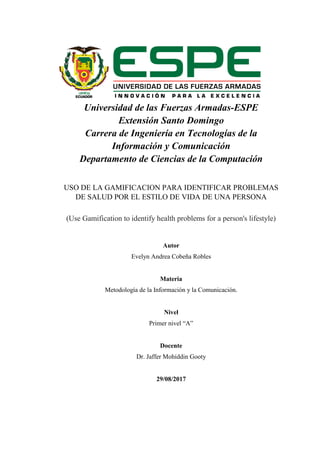 Universidad de las Fuerzas Armadas-ESPE
Extensión Santo Domingo
Carrera de Ingeniería en Tecnologías de la
Información y Comunicación
Departamento de Ciencias de la Computación
USO DE LA GAMIFICACION PARA IDENTIFICAR PROBLEMAS
DE SALUD POR EL ESTILO DE VIDA DE UNA PERSONA
(Use Gamification to identify health problems for a person's lifestyle)
Autor
Evelyn Andrea Cobeña Robles
Materia
Metodología de la Información y la Comunicación.
Nivel
Primer nivel “A”
Docente
Dr. Jaffer Mohiddin Gooty
29/08/2017
 