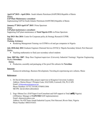 April 14th
2015—April 2016-: South Atlantic Petroleum (SAPETRO) Republic of Benin
Duties:
SAP Plant Maintenance consultant:
Implementing SAP for South Atlantic Petroleum (SAPETRO) Republic of Benin
January 5th
2015-April 14th
2015: Prime Spectrum
Duties
SAP plant maintenance consultant:
Supporting SAP plant maintenance of Total Nigeria LTD via Prime Spectrum
Sep 2013- Dec 2014: Centre for Cooperate policy & Strategy Research CCPSR.
Duties:
Training Assistance
• Rendering Management Training via CCPSR to oil and gas companies in Nigeria
July 2010-July 2011 Graduate Engineer (National Service (NYSC)): Nkpolu Secondary School, Port Harcourt
Duties:
• Teaching mathematics to final year secondary school students
June 2007-Dec 2007: Shop floor Engineer/supervisor (University Industrial Training): Nigerian Engineering
Works (Newclime)
Duties:
• Production, assembly and packaging of fire proof file cabinets for Newclime
Interests:
Science & technology, Business Development, Traveling & experiencing new cultures, Music
References:
1. Dr David Edmondson (Msc project supervisor at Kingston University London)
Address: Darton House 2 Prospect Lane, SALTASH, Cornwall, UK, PL12 4JN
Email: D.Edmondson@kingston.ac.uk
Phone Numbers: 01752 316160, 07909513896
SKYPE: david.robert.edmondson
2. Engr. Obinna Eze: (SAP Super-User/Consultant and SAP support to Total (elf) Nigeria)
(Affiliation: Manager of SAPETRO SAP implementation)
Email: obaieze@yahoo.com
Address: No 42b Trans-Amadi Industrial Layout, Port Harcourt, Rivers State, Nigeria
Phone Number: 08033193431
 