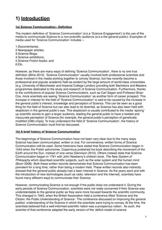 1) Introduction
1a) Science Communication:- Definition
The modern definition of ‘Science Communication’ (a.k.a ‘Science Engagement’) is the use of the
media to communicate Science to a non-scientific audience (a.k.a the general public). Examples of
media used for ‘Science Communication’ includes :-
1.Documentaries;
2.Newspaper articles;
3.Science Blogs;
4.Science exhibitions;
5.Science Fiction books; and
6.Etc.
However, as there are many ways of deﬁning ʻScience Communicationʼ, there is no one true
deﬁnition (Bihis 2012). ʻScience Communicationʼ usually involved both professional scientists and
those involved in the media working together to convey Science, but has recently become a
professional and popular academic ﬁeld as evident by the large amount of world-class universities
(e.g. University of Manchester and Imperial College London) providing both Bachelors and Masters
programmes dedicated to the study and research of Science Communication. Furthermore, thanks
to the contributions of popular Science Communicators, such as Carl Sagan and Professor Brian
Cox, more scientists are seeing ʻScience Communicationʼ as another form of career prospect. This
increase in interest for the ﬁeld of ʻScience Communicationʼ is said to be caused by the increase in
the general publicʼs interest, knowledge and perception of Science. This can be seen as a good
thing for the ﬁeld of Science but can also lead to its downfall, as Science has also been held with
skepticism in the general publicʼs eye. This skepticism is usually contributed to the media ʻspicingʼ
up scientiﬁc stories to gain a larger audience, leading the general public to have a twisted and
inaccurate perception of Science [for example, the general publicʼs perception of genetically
modiﬁed (GM) crops]. To truly understand the ﬁeld of ʻScience Communicationʼ, the history of
Science Communication must ﬁrst be discussed.
1b) A brief history of Science Communication
The beginnings of Science Communication have not been very clear due to the many ways
Science has been communicated, written or oral. For convenience, written forms of Science
Communication will be used. Some historians have stated that Science Communication began in
1543 when the Polish astronomer, Copernicus published his book describing the movement of the
Earth around the Sun, instead of vice versa (Dennison 2010). Others instead state that Science
Communication began in 1761 with John Newberryʼs children book, The New System of
Philosophy which described scientiﬁc subjects, such as the solar system and the human mind
(Boon 2006). Both these written records demonstrate that Science Communication has been
prevalent for a long time, rather than being a modern ﬁeld. These written records also indirectly
showed that the general public already had a keen interest in Science. As the years went and with
the introduction of new technologies (such as radio, television and the internet), scientists have
found many different ways to communicate their Science.
However, communicating Science is not enough if the public does not understand it. During the
early periods of Science Communication, scientists were not really concerned if their Science was
understandable to the general public as they were more focused towards the scientiﬁc community.
This changed in 1943, when the British Association held a conference titled ʻScience and the
Citizen: the Public Understanding of Scienceʼ. The conference discussed on improving the general
publicsʼ understanding of the Science in which the scientists were trying to convey. At the time, the
scientists believed that a well-informed scientiﬁc nation was a prosperous nation. As such, the
scientist of that conference adapted the early version of the ʻdeﬁcit model of science
1
 