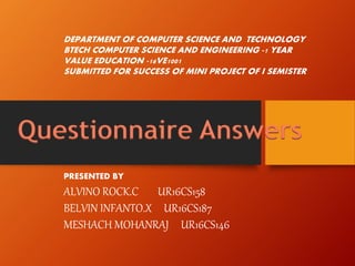 Questionnaire Answers
PRESENTED BY
ALVINO ROCK.C UR16CS158
BELVIN INFANTO.X UR16CS187
MESHACH MOHANRAJ UR16CS146
DEPARTMENT OF COMPUTER SCIENCE AND TECHNOLOGY
BTECH COMPUTER SCIENCE AND ENGINEERING -1 YEAR
VALUE EDUCATION -16VE1001
SUBMITTED FOR SUCCESS OF MINI PROJECT OF I SEMISTER
 