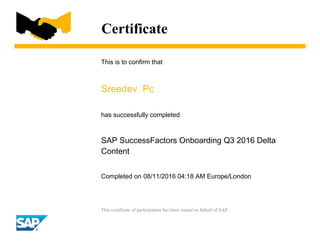 Certificate
This is to confirm that
Sreedev Pc
has successfully completed
SAP SuccessFactors Onboarding Q3 2016 Delta
Content
Completed on 08/11/2016 04:18 AM Europe/London
This certificate of participation has been issued on behalf of SAP.
 