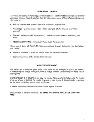 1
DEFENSIVE LINEMEN
The most physically demanding position in football. Talent is not the issue (many talented
defensive linemen haven't reached their full potential because of lack of paying the price).
The issue is:
• Attitude towards work, towards practice, hustle and playing hard.
• Knowledge - gaining every edge. Know your job, study, prepare and know
yourself.
• Play with technique (skill development) - daily work habits towards ingraining your
skills.
• FINISH EVERYTHING! Finish every Pass Rush, Never give in!
These points take NO TALENT! It takes an attitude towards being the very best player
you can be.
• We must first work to make our habits. Then our habits will make us.
• Tedious repetitions of the simplest movements!
PRIDE/CONDITIONING
We have a lot of men with great pride. Your pride will not allow you to quit or get beaten.
Conditioning will always allow your pride to always surface. Conditioning will keep you in
every game.
CONSISTENCY IS A MUST! Every day, no matter if the weather is hot or cold. No matter
if we are ahead or behind. No matter if we are in pain or not. It doesn't matter - we must
be the same consistent person every single day.
If it were easy every talented lineman would be a great lineman.
Hold yourself to a higher standard - BE MORE THAN OTHER PEOPLE EXPECT OF
YOU!
 