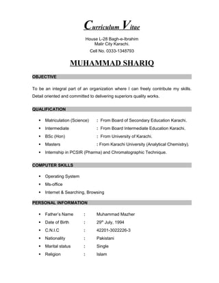 Curriculum Vitae
House L-28 Bagh-e-Ibrahim
Malir City Karachi.
Cell No. 0333-1348793
MUHAMMAD SHARIQ
OBJECTIVE
To be an integral part of an organization where I can freely contribute my skills.
Detail oriented and committed to delivering superiors quality works.
QUALIFICATION
 Matriculation (Science) : From Board of Secondary Education Karachi.
 Intermediate : From Board Intermediate Education Karachi.
 BSc (Hon) : From University of Karachi.
 Masters : From Karachi University (Analytical Chemistry).
 Internship in PCSIR (Pharma) and Chromatographic Technique.
COMPUTER SKILLS
 Operating System
 Ms-office
 Internet & Searching, Browsing
PERSONAL INFORMATION
 Father’s Name : Muhammad Mazher
 Date of Birth : 29th
July, 1994
 C.N.I.C : 42201-3022226-3
 Nationality : Pakistani
 Marital status : Single
 Religion : Islam
 