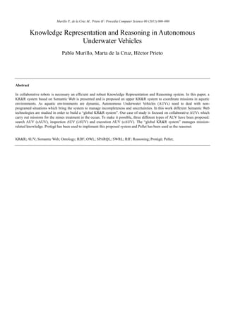 Murillo P., de la Cruz M., Prieto H / Procedia Computer Science 00 (2015) 000–000
Knowledge Representation and Reasoning in Autonomous
Underwater Vehicles
Pablo Murillo, Marta de la Cruz, Héctor Prieto
Abstract
In collaborative robots is necessary an efficient and robust Knowledge Representation and Reasoning system. In this paper, a
KR&R system based on Semantic Web is presented and is proposed an upper KR&R system to coordinate missions in aquatic
environments. As aquatic environments are dynamic, Autonomous Underwater Vehicles (AUVs) need to deal with non-
programed situations which bring the system to manage incompleteness and uncertainties. In this work different Semantic Web
technologies are studied in order to build a “global KR&R system”. Our case of study is focused on collaborative AUVs which
carry out missions for the mines treatment in the ocean. To make it possible, three different types of AUV have been proposed:
search AUV (sAUV), inspection AUV (iAUV) and execution AUV (eAUV). The “global KR&R system” manages mission-
related knowledge. Protégé has been used to implement this proposed system and Pellet has been used as the reasoner.
KR&R; AUV; Semantic Web; Ontology; RDF; OWL; SPARQL; SWRL; RIF; Reasoning; Protègè; Pellet;
 