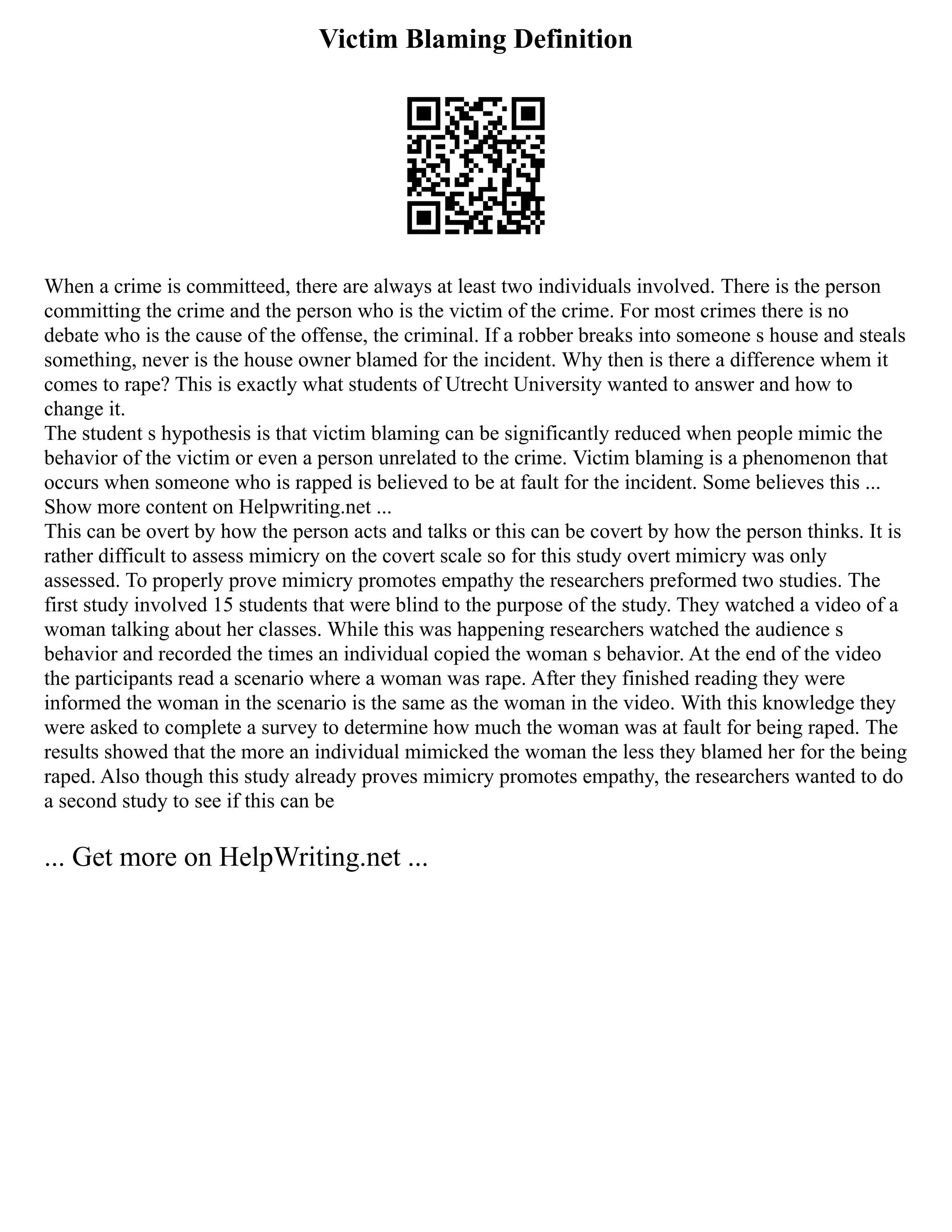 Victim Blaming Definition
When a crime is committeed, there are always at least two individuals involved. There is the person
committing the crime and the person who is the victim of the crime. For most crimes there is no
debate who is the cause of the offense, the criminal. If a robber breaks into someone s house and steals
something, never is the house owner blamed for the incident. Why then is there a difference whem it
comes to rape? This is exactly what students of Utrecht University wanted to answer and how to
change it.
The student s hypothesis is that victim blaming can be significantly reduced when people mimic the
behavior of the victim or even a person unrelated to the crime. Victim blaming is a phenomenon that
occurs when someone who is rapped is believed to be at fault for the incident. Some believes this ...
Show more content on Helpwriting.net ...
This can be overt by how the person acts and talks or this can be covert by how the person thinks. It is
rather difficult to assess mimicry on the covert scale so for this study overt mimicry was only
assessed. To properly prove mimicry promotes empathy the researchers preformed two studies. The
first study involved 15 students that were blind to the purpose of the study. They watched a video of a
woman talking about her classes. While this was happening researchers watched the audience s
behavior and recorded the times an individual copied the woman s behavior. At the end of the video
the participants read a scenario where a woman was rape. After they finished reading they were
informed the woman in the scenario is the same as the woman in the video. With this knowledge they
were asked to complete a survey to determine how much the woman was at fault for being raped. The
results showed that the more an individual mimicked the woman the less they blamed her for the being
raped. Also though this study already proves mimicry promotes empathy, the researchers wanted to do
a second study to see if this can be
... Get more on HelpWriting.net ...
 
