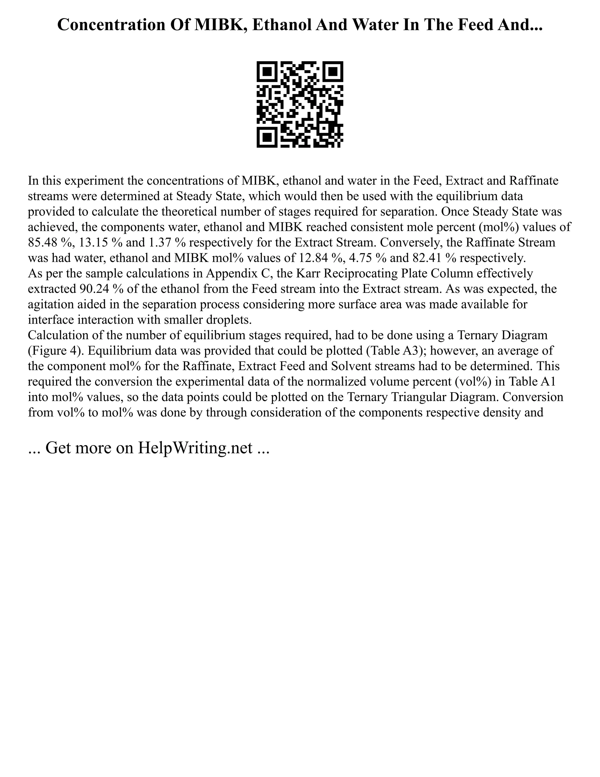 Concentration Of MIBK, Ethanol And Water In The Feed And...
In this experiment the concentrations of MIBK, ethanol and water in the Feed, Extract and Raffinate
streams were determined at Steady State, which would then be used with the equilibrium data
provided to calculate the theoretical number of stages required for separation. Once Steady State was
achieved, the components water, ethanol and MIBK reached consistent mole percent (mol%) values of
85.48 %, 13.15 % and 1.37 % respectively for the Extract Stream. Conversely, the Raffinate Stream
was had water, ethanol and MIBK mol% values of 12.84 %, 4.75 % and 82.41 % respectively.
As per the sample calculations in Appendix C, the Karr Reciprocating Plate Column effectively
extracted 90.24 % of the ethanol from the Feed stream into the Extract stream. As was expected, the
agitation aided in the separation process considering more surface area was made available for
interface interaction with smaller droplets.
Calculation of the number of equilibrium stages required, had to be done using a Ternary Diagram
(Figure 4). Equilibrium data was provided that could be plotted (Table A3); however, an average of
the component mol% for the Raffinate, Extract Feed and Solvent streams had to be determined. This
required the conversion the experimental data of the normalized volume percent (vol%) in Table A1
into mol% values, so the data points could be plotted on the Ternary Triangular Diagram. Conversion
from vol% to mol% was done by through consideration of the components respective density and
... Get more on HelpWriting.net ...
 
