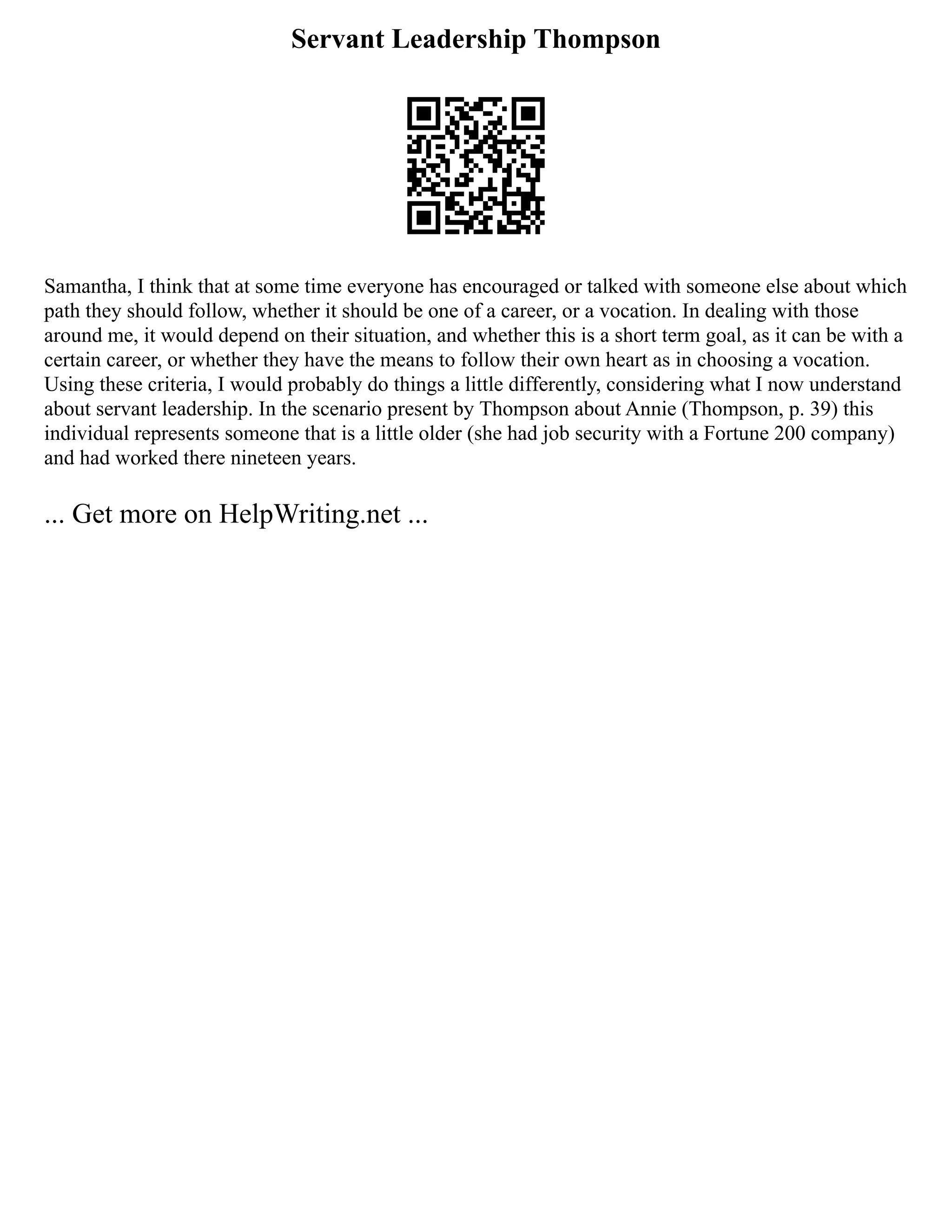 Servant Leadership Thompson
Samantha, I think that at some time everyone has encouraged or talked with someone else about which
path they should follow, whether it should be one of a career, or a vocation. In dealing with those
around me, it would depend on their situation, and whether this is a short term goal, as it can be with a
certain career, or whether they have the means to follow their own heart as in choosing a vocation.
Using these criteria, I would probably do things a little differently, considering what I now understand
about servant leadership. In the scenario present by Thompson about Annie (Thompson, p. 39) this
individual represents someone that is a little older (she had job security with a Fortune 200 company)
and had worked there nineteen years.
... Get more on HelpWriting.net ...
 