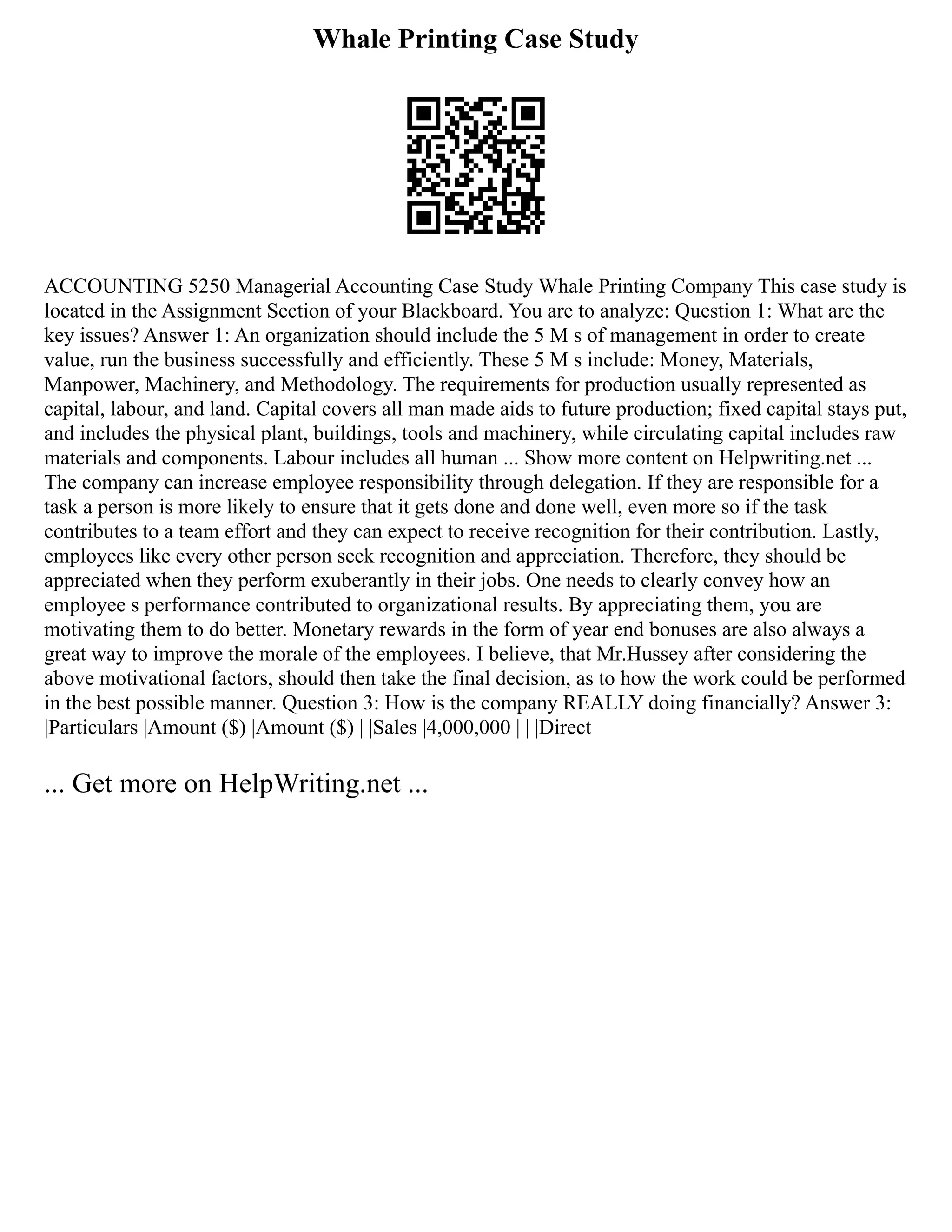 Whale Printing Case Study
ACCOUNTING 5250 Managerial Accounting Case Study Whale Printing Company This case study is
located in the Assignment Section of your Blackboard. You are to analyze: Question 1: What are the
key issues? Answer 1: An organization should include the 5 M s of management in order to create
value, run the business successfully and efficiently. These 5 M s include: Money, Materials,
Manpower, Machinery, and Methodology. The requirements for production usually represented as
capital, labour, and land. Capital covers all man made aids to future production; fixed capital stays put,
and includes the physical plant, buildings, tools and machinery, while circulating capital includes raw
materials and components. Labour includes all human ... Show more content on Helpwriting.net ...
The company can increase employee responsibility through delegation. If they are responsible for a
task a person is more likely to ensure that it gets done and done well, even more so if the task
contributes to a team effort and they can expect to receive recognition for their contribution. Lastly,
employees like every other person seek recognition and appreciation. Therefore, they should be
appreciated when they perform exuberantly in their jobs. One needs to clearly convey how an
employee s performance contributed to organizational results. By appreciating them, you are
motivating them to do better. Monetary rewards in the form of year end bonuses are also always a
great way to improve the morale of the employees. I believe, that Mr.Hussey after considering the
above motivational factors, should then take the final decision, as to how the work could be performed
in the best possible manner. Question 3: How is the company REALLY doing financially? Answer 3:
|Particulars |Amount ($) |Amount ($) | |Sales |4,000,000 | | |Direct
... Get more on HelpWriting.net ...
 
