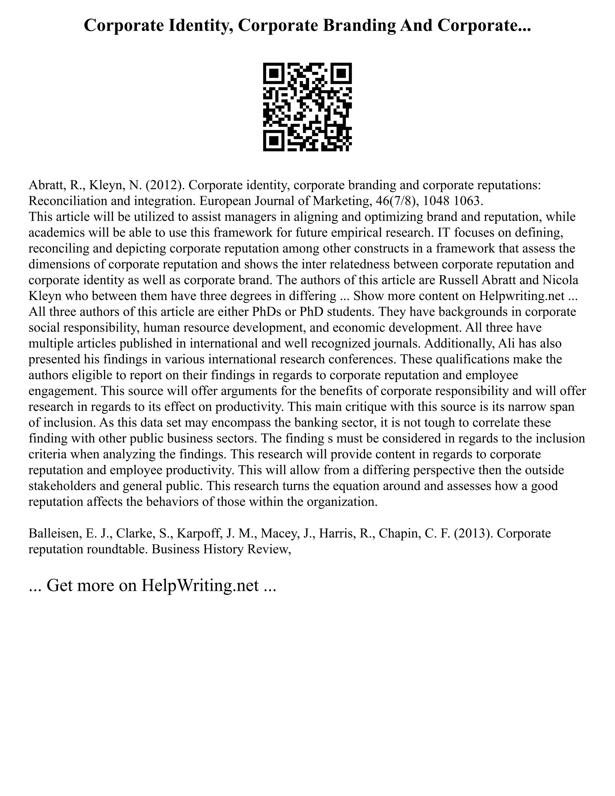 Corporate Identity, Corporate Branding And Corporate...
Abratt, R., Kleyn, N. (2012). Corporate identity, corporate branding and corporate reputations:
Reconciliation and integration. European Journal of Marketing, 46(7/8), 1048 1063.
This article will be utilized to assist managers in aligning and optimizing brand and reputation, while
academics will be able to use this framework for future empirical research. IT focuses on defining,
reconciling and depicting corporate reputation among other constructs in a framework that assess the
dimensions of corporate reputation and shows the inter relatedness between corporate reputation and
corporate identity as well as corporate brand. The authors of this article are Russell Abratt and Nicola
Kleyn who between them have three degrees in differing ... Show more content on Helpwriting.net ...
All three authors of this article are either PhDs or PhD students. They have backgrounds in corporate
social responsibility, human resource development, and economic development. All three have
multiple articles published in international and well recognized journals. Additionally, Ali has also
presented his findings in various international research conferences. These qualifications make the
authors eligible to report on their findings in regards to corporate reputation and employee
engagement. This source will offer arguments for the benefits of corporate responsibility and will offer
research in regards to its effect on productivity. This main critique with this source is its narrow span
of inclusion. As this data set may encompass the banking sector, it is not tough to correlate these
finding with other public business sectors. The finding s must be considered in regards to the inclusion
criteria when analyzing the findings. This research will provide content in regards to corporate
reputation and employee productivity. This will allow from a differing perspective then the outside
stakeholders and general public. This research turns the equation around and assesses how a good
reputation affects the behaviors of those within the organization.
Balleisen, E. J., Clarke, S., Karpoff, J. M., Macey, J., Harris, R., Chapin, C. F. (2013). Corporate
reputation roundtable. Business History Review,
... Get more on HelpWriting.net ...
 