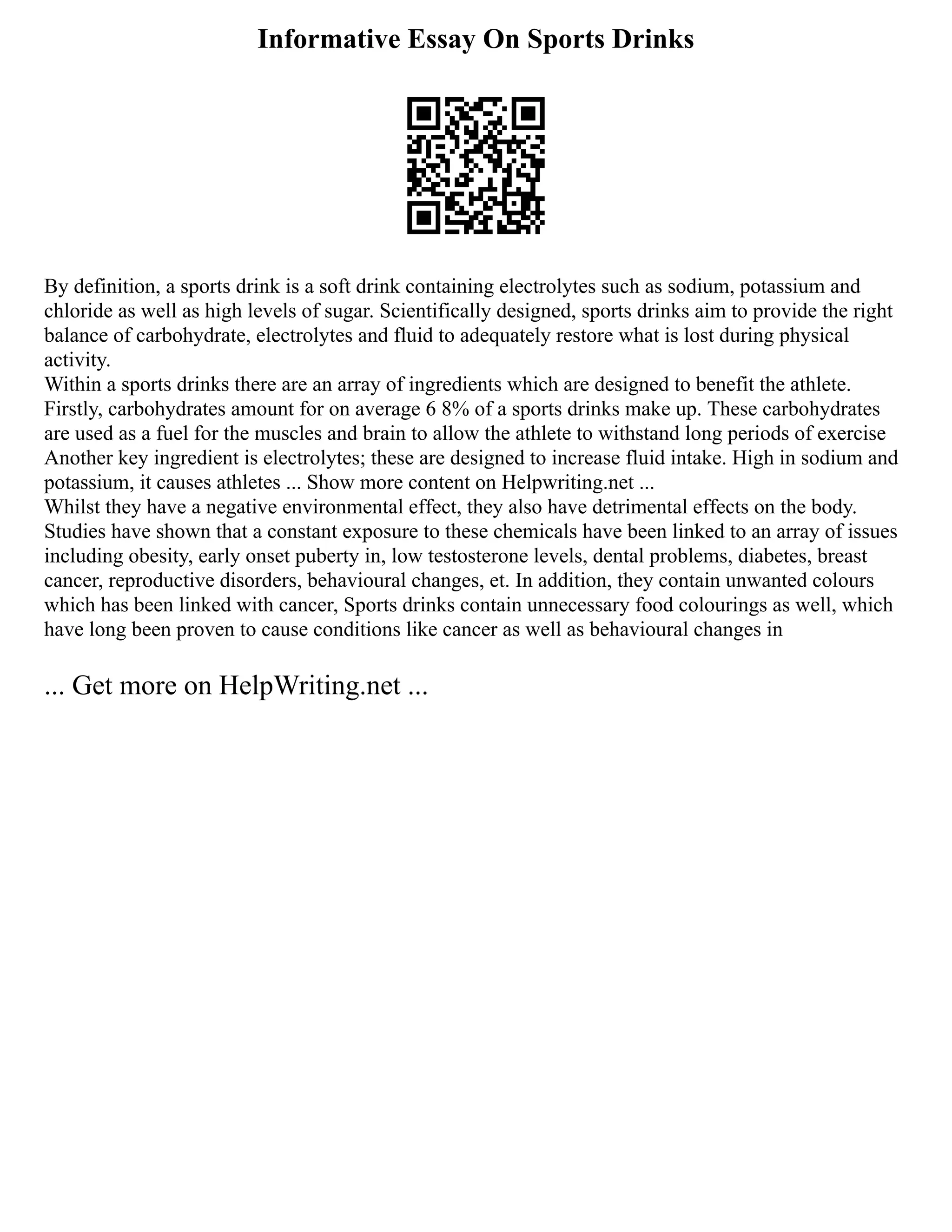 Informative Essay On Sports Drinks
By definition, a sports drink is a soft drink containing electrolytes such as sodium, potassium and
chloride as well as high levels of sugar. Scientifically designed, sports drinks aim to provide the right
balance of carbohydrate, electrolytes and fluid to adequately restore what is lost during physical
activity.
Within a sports drinks there are an array of ingredients which are designed to benefit the athlete.
Firstly, carbohydrates amount for on average 6 8% of a sports drinks make up. These carbohydrates
are used as a fuel for the muscles and brain to allow the athlete to withstand long periods of exercise
Another key ingredient is electrolytes; these are designed to increase fluid intake. High in sodium and
potassium, it causes athletes ... Show more content on Helpwriting.net ...
Whilst they have a negative environmental effect, they also have detrimental effects on the body.
Studies have shown that a constant exposure to these chemicals have been linked to an array of issues
including obesity, early onset puberty in, low testosterone levels, dental problems, diabetes, breast
cancer, reproductive disorders, behavioural changes, et. In addition, they contain unwanted colours
which has been linked with cancer, Sports drinks contain unnecessary food colourings as well, which
have long been proven to cause conditions like cancer as well as behavioural changes in
... Get more on HelpWriting.net ...
 