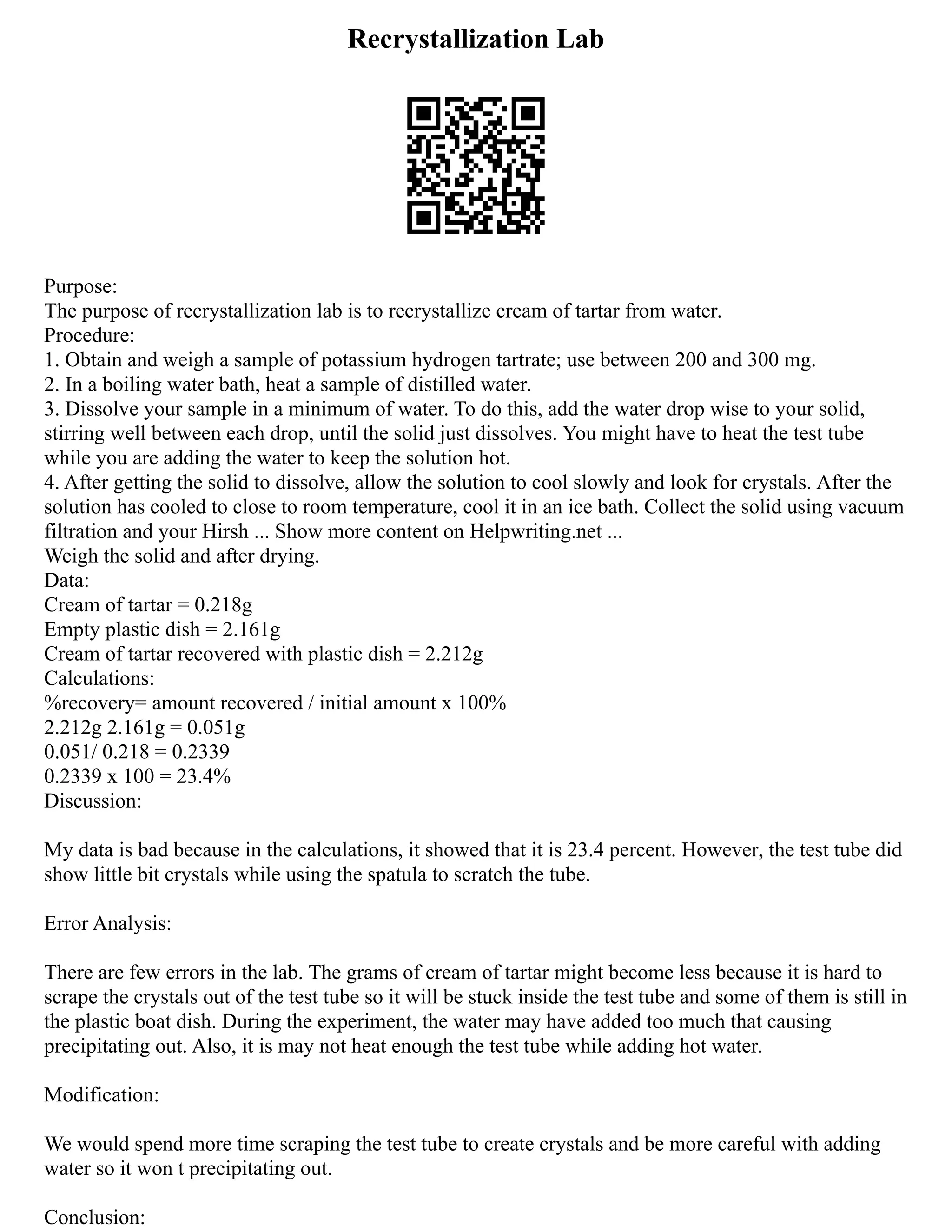 Recrystallization Lab
Purpose:
The purpose of recrystallization lab is to recrystallize cream of tartar from water.
Procedure:
1. Obtain and weigh a sample of potassium hydrogen tartrate; use between 200 and 300 mg.
2. In a boiling water bath, heat a sample of distilled water.
3. Dissolve your sample in a minimum of water. To do this, add the water drop wise to your solid,
stirring well between each drop, until the solid just dissolves. You might have to heat the test tube
while you are adding the water to keep the solution hot.
4. After getting the solid to dissolve, allow the solution to cool slowly and look for crystals. After the
solution has cooled to close to room temperature, cool it in an ice bath. Collect the solid using vacuum
filtration and your Hirsh ... Show more content on Helpwriting.net ...
Weigh the solid and after drying.
Data:
Cream of tartar = 0.218g
Empty plastic dish = 2.161g
Cream of tartar recovered with plastic dish = 2.212g
Calculations:
%recovery= amount recovered / initial amount x 100%
2.212g 2.161g = 0.051g
0.051/ 0.218 = 0.2339
0.2339 x 100 = 23.4%
Discussion:
My data is bad because in the calculations, it showed that it is 23.4 percent. However, the test tube did
show little bit crystals while using the spatula to scratch the tube.
Error Analysis:
There are few errors in the lab. The grams of cream of tartar might become less because it is hard to
scrape the crystals out of the test tube so it will be stuck inside the test tube and some of them is still in
the plastic boat dish. During the experiment, the water may have added too much that causing
precipitating out. Also, it is may not heat enough the test tube while adding hot water.
Modification:
We would spend more time scraping the test tube to create crystals and be more careful with adding
water so it won t precipitating out.
Conclusion:
 