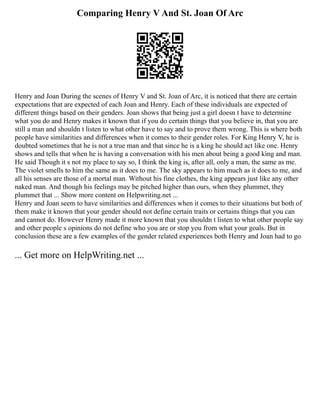 Comparing Henry V And St. Joan Of Arc
Henry and Joan During the scenes of Henry V and St. Joan of Arc, it is noticed that there are certain
expectations that are expected of each Joan and Henry. Each of these individuals are expected of
different things based on their genders. Joan shows that being just a girl doesn t have to determine
what you do and Henry makes it known that if you do certain things that you believe in, that you are
still a man and shouldn t listen to what other have to say and to prove them wrong. This is where both
people have similarities and differences when it comes to their gender roles. For King Henry V, he is
doubted sometimes that he is not a true man and that since he is a king he should act like one. Henry
shows and tells that when he is having a conversation with his men about being a good king and man.
He said Though it s not my place to say so, I think the king is, after all, only a man, the same as me.
The violet smells to him the same as it does to me. The sky appears to him much as it does to me, and
all his senses are those of a mortal man. Without his fine clothes, the king appears just like any other
naked man. And though his feelings may be pitched higher than ours, when they plummet, they
plummet that ... Show more content on Helpwriting.net ...
Henry and Joan seem to have similarities and differences when it comes to their situations but both of
them make it known that your gender should not define certain traits or certains things that you can
and cannot do. However Henry made it more known that you shouldn t listen to what other people say
and other people s opinions do not define who you are or stop you from what your goals. But in
conclusion these are a few examples of the gender related experiences both Henry and Joan had to go
... Get more on HelpWriting.net ...
 