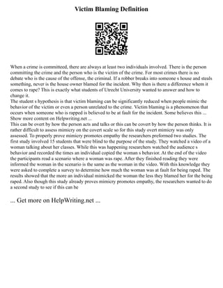 Victim Blaming Definition
When a crime is committeed, there are always at least two individuals involved. There is the person
committing the crime and the person who is the victim of the crime. For most crimes there is no
debate who is the cause of the offense, the criminal. If a robber breaks into someone s house and steals
something, never is the house owner blamed for the incident. Why then is there a difference whem it
comes to rape? This is exactly what students of Utrecht University wanted to answer and how to
change it.
The student s hypothesis is that victim blaming can be significantly reduced when people mimic the
behavior of the victim or even a person unrelated to the crime. Victim blaming is a phenomenon that
occurs when someone who is rapped is believed to be at fault for the incident. Some believes this ...
Show more content on Helpwriting.net ...
This can be overt by how the person acts and talks or this can be covert by how the person thinks. It is
rather difficult to assess mimicry on the covert scale so for this study overt mimicry was only
assessed. To properly prove mimicry promotes empathy the researchers preformed two studies. The
first study involved 15 students that were blind to the purpose of the study. They watched a video of a
woman talking about her classes. While this was happening researchers watched the audience s
behavior and recorded the times an individual copied the woman s behavior. At the end of the video
the participants read a scenario where a woman was rape. After they finished reading they were
informed the woman in the scenario is the same as the woman in the video. With this knowledge they
were asked to complete a survey to determine how much the woman was at fault for being raped. The
results showed that the more an individual mimicked the woman the less they blamed her for the being
raped. Also though this study already proves mimicry promotes empathy, the researchers wanted to do
a second study to see if this can be
... Get more on HelpWriting.net ...
 