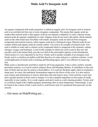Malic Acid Vs Inorganic Acid
An organic compound with acidic properties is called an organic acid. An inorganic acid or mineral
acid is an acid derived from one or more inorganic compounds. The reason that organic acids are
weaker than mineral acids is that organic acids do not separate completely in water, whereas strong
mineral acids do separate completely in water. Organic acids do not react with metals. Harsh mineral
acids on the other hand react forcefully with metals. Inorganic acids are derived from inorganic
compounds and mineral sources, while organic acids have a biological origin. Mineral acids do not
contain carbon and organic acids do contain carbon. Uric acid is an example of mineral acids. Uric
acid is soluble in water and is a hetero cyclic compound which is composed of the elements: carbon,
nitrogen, oxygen, and hydrogen. A real world example in which uric acid is used is that uric and
ascorbic acid in the human body provide over half of the antioxidant capacity in the bloodstream
which means it is very important in our lives. Oxalic acid is another example of an inorganic acid.
Oxalic acid is a colorless crystalline solid that dissolves in water and gives a colorless solution. A real
world application of oxalic acid is cleaning and bleaching agent, and is very effective in removing
rust.
Malic acid is a dicarboxylic acid that is made by all living organisms. It has a clean, mellow, smooth,
persistent sourness, so it can be used to enhance flavor and blending abilities. It contributes to the sour
taste of fruits and can also be used as a food additive. It is used for alcoholic apple ciders to maintain a
sharp taste. In wines, the malolactic fermentation improves the flavor of the wine. It is also used in
acne creams and moisturizers to remove dead skin cells and remove acne. Citric acid has a sour taste
and is greatly present in fruits such as oranges. It is also a popular ingredient in most types of candy,
especially in sour candies. It is a weak organic acid and is used as a safe cleaning product. Formic acid
is a colorless liquid with a highly pungent, penetrating odor at room temperature. Interestingly, it can
be found in the venom of ants. Lactic acid is a well known acid. It is produced from pyruvate via the
enzyme
... Get more on HelpWriting.net ...
 