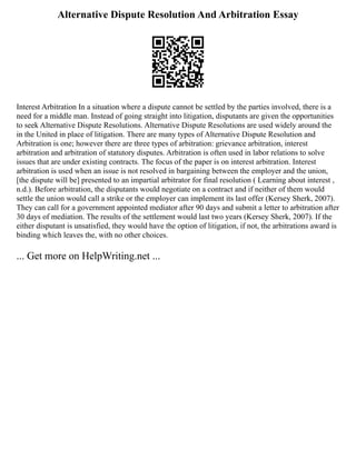 Alternative Dispute Resolution And Arbitration Essay
Interest Arbitration In a situation where a dispute cannot be settled by the parties involved, there is a
need for a middle man. Instead of going straight into litigation, disputants are given the opportunities
to seek Alternative Dispute Resolutions. Alternative Dispute Resolutions are used widely around the
in the United in place of litigation. There are many types of Alternative Dispute Resolution and
Arbitration is one; however there are three types of arbitration: grievance arbitration, interest
arbitration and arbitration of statutory disputes. Arbitration is often used in labor relations to solve
issues that are under existing contracts. The focus of the paper is on interest arbitration. Interest
arbitration is used when an issue is not resolved in bargaining between the employer and the union,
[the dispute will be] presented to an impartial arbitrator for final resolution ( Learning about interest ,
n.d.). Before arbitration, the disputants would negotiate on a contract and if neither of them would
settle the union would call a strike or the employer can implement its last offer (Kersey Sherk, 2007).
They can call for a government appointed mediator after 90 days and submit a letter to arbitration after
30 days of mediation. The results of the settlement would last two years (Kersey Sherk, 2007). If the
either disputant is unsatisfied, they would have the option of litigation, if not, the arbitrations award is
binding which leaves the, with no other choices.
... Get more on HelpWriting.net ...
 