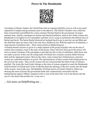 Power In The Handmaids
According to Gilead s leaders, the United States had an ongoing infertility crisis as well as too much
separation of religion and government, prior to the takeover. The Gilead s founders were called the
Sons of Jacob that used lobbied for a more extreme Christian bend to the government. Its major
national issue, sterility consequent on nuclear and chemical pollution, turns its few fertile women into
Handmaids to its highest level Commanders and their wives, using as justification the biblical story of
Rachel and Jacob. The barren Rachel directed her husband Jacob to go in unto her servant Bilah and
she shall bear upon my knees, that I also may have children by her. With the rapid rise of industries, a
steep increase in pollution and ... Show more content on Helpwriting.net ...
A limited amount of power is given to a small segment of the group of people who are the aim of
control, thus creating a crack in the unity of that group. Those who have been given this power will
strive to retain it because of the advantages it provides but also in fear of retaliation; while those who
are really in power, in this case the ruling males of Gilead, have created a security buffer between
them and the oppressed women. Men are the rulers, some women have limited power, and most
women are controlled and have no power. The representatives of these women with limited power in
the novel are the Aunts . They are the women who are convinced that this kind of rule of Gilead is
justified. The Aunts like Aunt Lydia, belongs to the class of women assigned to coach the Handmaids
with the beliefs of Gilead and it is her words that drum the ideology of the new society into the heads
of the women. Aunt Lydia says, The Republic of Gilead, knows no bound. Gilead is within you ,
showing the sense of power the government holds and a characteristic associated with the
totalitarianism regime. Offred s response to this is seen at the end of her visit to the Doctor and she
says It s the choice that terrifies me. A way out, a
... Get more on HelpWriting.net ...
 