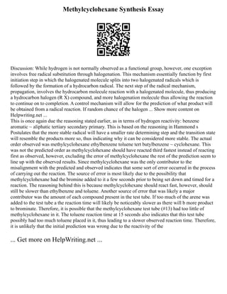 Methylcyclohexane Synthesis Essay
Discussion: While hydrogen is not normally observed as a functional group, however, one exception
involves free radical substitution through halogenation. This mechanism essentially function by first
initiation step in which the halogenated molecule splits into two halogenated radicals which is
followed by the formation of a hydrocarbon radical. The next step of the radical mechanism,
propagation, involves the hydrocarbon molecule reaction with a halogenated molecule, thus producing
a hydrocarbon halogen (R X) compound, and more halogenation molecule thus allowing the reaction
to continue on to completion. A control mechanism will allow for the prediction of what product will
be obtained from a radical reaction. If random chance of the halogen ... Show more content on
Helpwriting.net ...
This is once again due the reasoning stated earlier, as in terms of hydrogen reactivity: benzene
aromatic ~ aliphatic tertiary secondary primary. This is based on the reasoning in Hammond s
Postulates that the more stable radical will have a smaller rate determining step and the transition state
will resemble the products more so, thus indicating why it can be considered more stable. The actual
order observed was methylcyclohexane ethylbenzene toluene tert butylbenzene ~ cyclohexane. This
was not the predicted order as methylcyclohexane should have reacted third fastest instead of reacting
first as observed, however, excluding the error of methylcyclohexane the rest of the prediction seem to
line up with the observed results. Since methylcyclohexane was the only contributor to the
misalignment with the predicted and observed indicates that some sort of error occurred in the process
of carrying out the reaction. The source of error is most likely due to the possibility that
methylcyclohexane had the bromine added to it a few seconds prior to being set down and timed for a
reaction. The reasoning behind this is because methylcyclohexane should react fast, however, should
still be slower than ethylbenzne and toluene. Another source of error that was likely a major
contributor was the amount of each compound present in the test tube. If too much of the arene was
added to the test tube a the reaction time will likely be noticeably slower as there will b more product
to brominate. Therefore, it is possible that the methylcyclohexane test tube (#13) had too little of
methylcyclohexane in it. The toluene reaction time at 15 seconds also indicates that this test tube
possibly had too much toluene placed in it, thus leading to a slower observed reaction time. Therefore,
it is unlikely that the initial prediction was wrong due to the reactivity of the
... Get more on HelpWriting.net ...
 