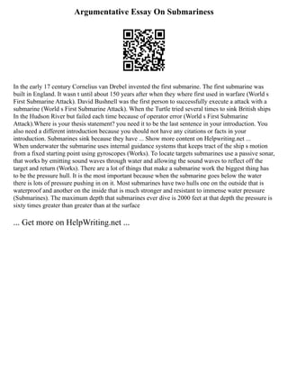 Argumentative Essay On Submariness
In the early 17 century Cornelius van Drebel invented the first submarine. The first submarine was
built in England. It wasn t until about 150 years after when they where first used in warfare (World s
First Submarine Attack). David Bushnell was the first person to successfully execute a attack with a
submarine (World s First Submarine Attack). When the Turtle tried several times to sink British ships
In the Hudson River but failed each time because of operator error (World s First Submarine
Attack).Where is your thesis statement? you need it to be the last sentence in your introduction. You
also need a different introduction because you should not have any citations or facts in your
introduction. Submarines sink because they have ... Show more content on Helpwriting.net ...
When underwater the submarine uses internal guidance systems that keeps tract of the ship s motion
from a fixed starting point using gyroscopes (Works). To locate targets submarines use a passive sonar,
that works by emitting sound waves through water and allowing the sound waves to reflect off the
target and return (Works). There are a lot of things that make a submarine work the biggest thing has
to be the pressure hull. It is the most important because when the submarine goes below the water
there is lots of pressure pushing in on it. Most submarines have two hulls one on the outside that is
waterproof and another on the inside that is much stronger and resistant to immense water pressure
(Submarines). The maximum depth that submarines ever dive is 2000 feet at that depth the pressure is
sixty times greater than greater than at the surface
... Get more on HelpWriting.net ...
 