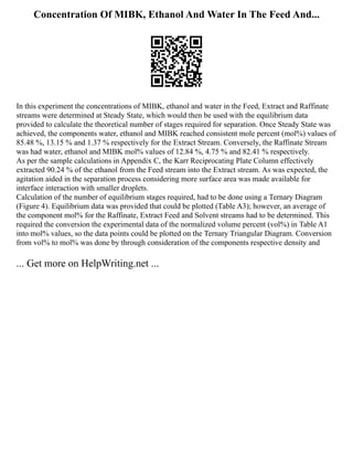 Concentration Of MIBK, Ethanol And Water In The Feed And...
In this experiment the concentrations of MIBK, ethanol and water in the Feed, Extract and Raffinate
streams were determined at Steady State, which would then be used with the equilibrium data
provided to calculate the theoretical number of stages required for separation. Once Steady State was
achieved, the components water, ethanol and MIBK reached consistent mole percent (mol%) values of
85.48 %, 13.15 % and 1.37 % respectively for the Extract Stream. Conversely, the Raffinate Stream
was had water, ethanol and MIBK mol% values of 12.84 %, 4.75 % and 82.41 % respectively.
As per the sample calculations in Appendix C, the Karr Reciprocating Plate Column effectively
extracted 90.24 % of the ethanol from the Feed stream into the Extract stream. As was expected, the
agitation aided in the separation process considering more surface area was made available for
interface interaction with smaller droplets.
Calculation of the number of equilibrium stages required, had to be done using a Ternary Diagram
(Figure 4). Equilibrium data was provided that could be plotted (Table A3); however, an average of
the component mol% for the Raffinate, Extract Feed and Solvent streams had to be determined. This
required the conversion the experimental data of the normalized volume percent (vol%) in Table A1
into mol% values, so the data points could be plotted on the Ternary Triangular Diagram. Conversion
from vol% to mol% was done by through consideration of the components respective density and
... Get more on HelpWriting.net ...
 