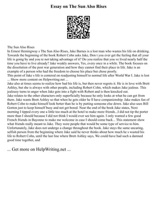 Essay on The Sun Also Rises
The Sun Also Rises
In Ernest Hemingway s The Sun Also Rises, Jake Barnes is a lost man who wastes his life on drinking.
Towards the beginning of the book Robert Cohn asks Jake, Don t you ever get the feeling that all your
life is going by and you re not taking advantage of it? Do you realize that you ve lived nearly half the
time you have to live already? Jake weakly answers, Yes, every once in a while. The book focuses on
the dissolution of the post war generation and how they cannot find their place in life. Jake is an
example of a person who had the freedom to choose his place but chose poorly.
This point of Jake s life is centered on readjusting himself to normal life after World War I. Jake is lost
... Show more content on Helpwriting.net ...
Jake also at times seems to realize how bad his life is, but then never regrets it. He is in love with Brett
Ashley, but she is always with other people, including Robert Cohn, which makes Jake jealous. This
jealousy turns to anger when Jake gets into a fight with Robert and is then knocked out.
Jake relates to the other characters only superficially because he only looks at what he can get from
them. Jake wants Brett Ashley so that when he gets older he ll have companionship. Jake makes fun of
Robert Cohn to make himself look better than he is by putting someone else down. Jake also uses Bill
Gorton just to keep himself busy and not get bored. Near the end of the book Jake states, Next
morning I tipped every one a little too much at the hotel to make more friends...I did not tip the porter
more than I should because I did not think I would ever see him again. I only wanted a few good
French friends in Bayonne to make me welcome in case I should come back... This statement show
what friends really meant to Jake. They were people that would be some type of service to him.
Unfortunately, Jake does not undergo a change throughout the book. Jake stays the same uncaring,
selfish person from the beginning where Jake said he never thinks about how much he s wasted his
life to Robert Cohn, until the last line where Brett Ashley says, We could have had such a damned
good time together, and
... Get more on HelpWriting.net ...
 