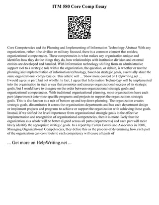 ITM 580 Core Comp Essay
Core Competencies and the Planning and Implementing of Information Technology Abstract With any
organization, rather it be civilian or military focused, there is a common element that resides;
organizational competencies. These competencies is what makes any organization unique and
identifies how they do the things they do, how relationships with institution division and external
entities are developed and handled. With Information technology shifting from an administrative
support tool to a strategic role within the organization, the question, or debate, is whether or not the
planning and implementation of information technology, based on strategic goals, essentially share the
same organizational competencies. This article will ... Show more content on Helpwriting.net ...
I would agree in part, but not wholly. In fact, I agree that Information Technology will be implemented
into the organization in such a way that promotes and ensures organizational success of its strategic
goals, but I would have to disagree on the order between organizational strategic goals and
organizational competencies. With traditional organizational planning, most organizations have each
part (department) determine specific programs and projects to support the organizations strategic
goals. This is also known as a mix of bottom up and top down planning. The organization creates
strategic goals, disseminates it across the organizations departments and has each department design
or implement projects and programs to achieve or support the organization with achieving those goals.
Instead, if we shifted the level importance from organizational strategic goals to the effective
implementation and recognition of organizational competencies, then it is more likely that the
organization as a whole will be better aligned across all parts (departments) and each part will more
likely identify the appropriate strategic goals. In a report by Cullen Coates and Associates in 2008,
Managing Organizational Competencies, they define this as the process of determining how each part
of the organization can contribute to each competency will cause all parts of
... Get more on HelpWriting.net ...
 