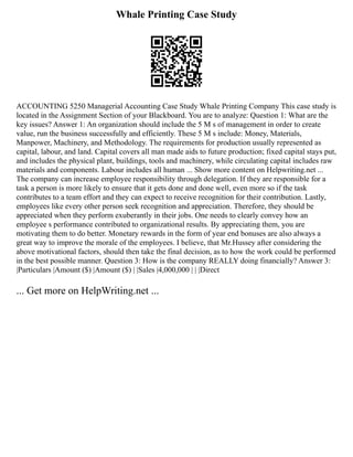 Whale Printing Case Study
ACCOUNTING 5250 Managerial Accounting Case Study Whale Printing Company This case study is
located in the Assignment Section of your Blackboard. You are to analyze: Question 1: What are the
key issues? Answer 1: An organization should include the 5 M s of management in order to create
value, run the business successfully and efficiently. These 5 M s include: Money, Materials,
Manpower, Machinery, and Methodology. The requirements for production usually represented as
capital, labour, and land. Capital covers all man made aids to future production; fixed capital stays put,
and includes the physical plant, buildings, tools and machinery, while circulating capital includes raw
materials and components. Labour includes all human ... Show more content on Helpwriting.net ...
The company can increase employee responsibility through delegation. If they are responsible for a
task a person is more likely to ensure that it gets done and done well, even more so if the task
contributes to a team effort and they can expect to receive recognition for their contribution. Lastly,
employees like every other person seek recognition and appreciation. Therefore, they should be
appreciated when they perform exuberantly in their jobs. One needs to clearly convey how an
employee s performance contributed to organizational results. By appreciating them, you are
motivating them to do better. Monetary rewards in the form of year end bonuses are also always a
great way to improve the morale of the employees. I believe, that Mr.Hussey after considering the
above motivational factors, should then take the final decision, as to how the work could be performed
in the best possible manner. Question 3: How is the company REALLY doing financially? Answer 3:
|Particulars |Amount ($) |Amount ($) | |Sales |4,000,000 | | |Direct
... Get more on HelpWriting.net ...
 