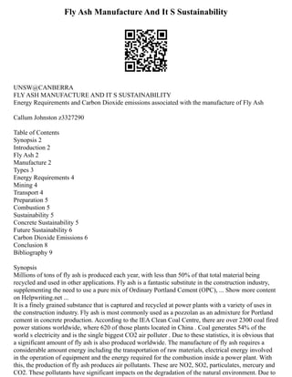 Fly Ash Manufacture And It S Sustainability
UNSW@CANBERRA
FLY ASH MANUFACTURE AND IT S SUSTAINABILITY
Energy Requirements and Carbon Dioxide emissions associated with the manufacture of Fly Ash
Callum Johnston z3327290
Table of Contents
Synopsis 2
Introduction 2
Fly Ash 2
Manufacture 2
Types 3
Energy Requirements 4
Mining 4
Transport 4
Preparation 5
Combustion 5
Sustainability 5
Concrete Sustainability 5
Future Sustainability 6
Carbon Dioxide Emissions 6
Conclusion 8
Bibliography 9
Synopsis
Millions of tons of fly ash is produced each year, with less than 50% of that total material being
recycled and used in other applications. Fly ash is a fantastic substitute in the construction industry,
supplementing the need to use a pure mix of Ordinary Portland Cement (OPC), ... Show more content
on Helpwriting.net ...
It is a finely grained substance that is captured and recycled at power plants with a variety of uses in
the construction industry. Fly ash is most commonly used as a pozzolan as an admixture for Portland
cement in concrete production. According to the IEA Clean Coal Centre, there are over 2300 coal fired
power stations worldwide, where 620 of those plants located in China . Coal generates 54% of the
world s electricity and is the single biggest CO2 air polluter . Due to these statistics, it is obvious that
a significant amount of fly ash is also produced worldwide. The manufacture of fly ash requires a
considerable amount energy including the transportation of raw materials, electrical energy involved
in the operation of equipment and the energy required for the combustion inside a power plant. With
this, the production of fly ash produces air pollutants. These are NO2, SO2, particulates, mercury and
CO2. These pollutants have significant impacts on the degradation of the natural environment. Due to
 