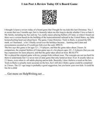 I Am Post A Review Today Of A Board Game
I thought I d post a review today of a board game that I bought for my kids this last Christmas. Yes, I
m aware that was 5 months ago, but it s honestly taken me this long to decide whether I love or hate it.
My family, including my 8yo and my 7yo, really enjoys playing Settlers of Catan, so when I found out
there was a version based on the building of the transcontinental railroad in the United States, my little
homeschooling heart just about burst. The game, Catan Histories: Trails to Rails, is around the $50
mark, so I hesitated... a lot. I finally caved over the holidays because... learning and Catan and
awesomeness awaited us if I could just fork over the cash. SPECS:
The box says this game is for ages 12+, 3 4 players, and that the game takes about 2 hours. In
comparison, the original Settlers of Catan game says it s for players ages 10+, 3 4 players (but you can
buy expansions for more players), and that the game takes about an hour. REALITY:
We ve played the original game with my younger kids without issue. The concepts are not too hard for
them to understand, but I ve never met a Catan game that only lasted an hour. Ever. It usually takes us
2 3 hours, even when it s all adults playing and no kids. Basically, I don t believe a word on the box.
Trails to Rails is actually more accurate on the box, but I still don t think a game could be completed
in 2 hours. The 12+ age range is probably a good suggestion, but you know your own kids. It could be
fun for a child
... Get more on HelpWriting.net ...
 