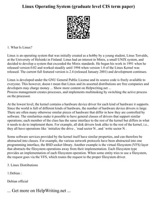 Linux Operating System (graduate level CIS term paper)
1. What Is Linux?
Linux is an operating system that was initially created as a hobby by a young student, Linus Torvalds,
at the University of Helsinki in Finland. Linus had an interest in Minix, a small UNIX system, and
decided to develop a system that exceeded the Minix standards. He began his work in 1991 when he
released version 0.02 and worked steadily until 1994 when version 1.0 of the Linux Kernel was
released. The current full featured version is 2.4 (released January 2001) and development continues.
Linux is developed under the GNU General Public License and its source code is freely available to
everyone. This however, doesn t mean that Linux and its assorted distributions are free companies and
developers may charge money ... Show more content on Helpwriting.net ...
Process management creates processes, and implements multitasking by switching the active process
on the processor.
At the lowest level, the kernel contains a hardware device driver for each kind of hardware it supports.
Since the world is full of different kinds of hardware, the number of hardware device drivers is large.
There are often many otherwise similar pieces of hardware that differ in how they are controlled by
software. The similarities make it possible to have general classes of drivers that support similar
operations; each member of the class has the same interface to the rest of the kernel but differs in what
it needs to do to implement them. For example, all disk drivers look alike to the rest of the kernel, i.e.,
they all have operations like `initialize the drive , `read sector N , and `write sector N .
Some software services provided by the kernel itself have similar properties, and can therefore be
abstracted into classes. For example, the various network protocols have been abstracted into one
programming interface, the BSD socket library. Another example is the virtual filesystem (VFS) layer
that abstracts the filesystem operations away from their implementation. Each filesystem type
provides an implementation of each filesystem operation. When some entity tries to use a filesystem,
the request goes via the VFS, which routes the request to the proper filesystem driver.
3. Linux Distributions
1.Debian :
Debian official
... Get more on HelpWriting.net ...
 