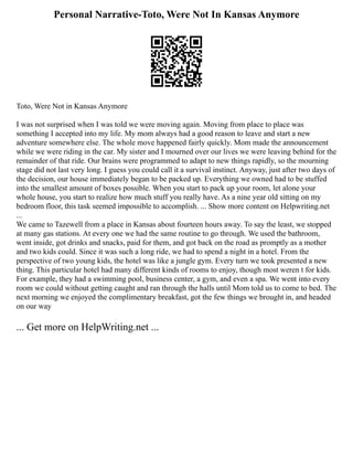 Personal Narrative-Toto, Were Not In Kansas Anymore
Toto, Were Not in Kansas Anymore
I was not surprised when I was told we were moving again. Moving from place to place was
something I accepted into my life. My mom always had a good reason to leave and start a new
adventure somewhere else. The whole move happened fairly quickly. Mom made the announcement
while we were riding in the car. My sister and I mourned over our lives we were leaving behind for the
remainder of that ride. Our brains were programmed to adapt to new things rapidly, so the mourning
stage did not last very long. I guess you could call it a survival instinct. Anyway, just after two days of
the decision, our house immediately began to be packed up. Everything we owned had to be stuffed
into the smallest amount of boxes possible. When you start to pack up your room, let alone your
whole house, you start to realize how much stuff you really have. As a nine year old sitting on my
bedroom floor, this task seemed impossible to accomplish. ... Show more content on Helpwriting.net
...
We came to Tazewell from a place in Kansas about fourteen hours away. To say the least, we stopped
at many gas stations. At every one we had the same routine to go through. We used the bathroom,
went inside, got drinks and snacks, paid for them, and got back on the road as promptly as a mother
and two kids could. Since it was such a long ride, we had to spend a night in a hotel. From the
perspective of two young kids, the hotel was like a jungle gym. Every turn we took presented a new
thing. This particular hotel had many different kinds of rooms to enjoy, though most weren t for kids.
For example, they had a swimming pool, business center, a gym, and even a spa. We went into every
room we could without getting caught and ran through the halls until Mom told us to come to bed. The
next morning we enjoyed the complimentary breakfast, got the few things we brought in, and headed
on our way
... Get more on HelpWriting.net ...
 