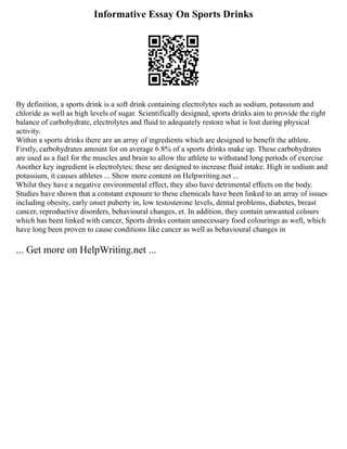 Informative Essay On Sports Drinks
By definition, a sports drink is a soft drink containing electrolytes such as sodium, potassium and
chloride as well as high levels of sugar. Scientifically designed, sports drinks aim to provide the right
balance of carbohydrate, electrolytes and fluid to adequately restore what is lost during physical
activity.
Within a sports drinks there are an array of ingredients which are designed to benefit the athlete.
Firstly, carbohydrates amount for on average 6 8% of a sports drinks make up. These carbohydrates
are used as a fuel for the muscles and brain to allow the athlete to withstand long periods of exercise
Another key ingredient is electrolytes; these are designed to increase fluid intake. High in sodium and
potassium, it causes athletes ... Show more content on Helpwriting.net ...
Whilst they have a negative environmental effect, they also have detrimental effects on the body.
Studies have shown that a constant exposure to these chemicals have been linked to an array of issues
including obesity, early onset puberty in, low testosterone levels, dental problems, diabetes, breast
cancer, reproductive disorders, behavioural changes, et. In addition, they contain unwanted colours
which has been linked with cancer, Sports drinks contain unnecessary food colourings as well, which
have long been proven to cause conditions like cancer as well as behavioural changes in
... Get more on HelpWriting.net ...
 