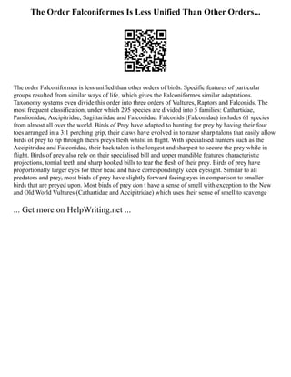 The Order Falconiformes Is Less Unified Than Other Orders...
The order Falconiformes is less unified than other orders of birds. Specific features of particular
groups resulted from similar ways of life, which gives the Falconiformes similar adaptations.
Taxonomy systems even divide this order into three orders of Vultures, Raptors and Falconids. The
most frequent classification, under which 295 species are divided into 5 families: Cathartidae,
Pandionidae, Accipitridae, Sagittariidae and Falconidae. Falconids (Falconidae) includes 61 species
from almost all over the world. Birds of Prey have adapted to hunting for prey by having their four
toes arranged in a 3:1 perching grip, their claws have evolved in to razor sharp talons that easily allow
birds of prey to rip through theirs preys flesh whilst in flight. With specialised hunters such as the
Accipitridae and Falconidae, their back talon is the longest and sharpest to secure the prey while in
flight. Birds of prey also rely on their specialised bill and upper mandible features characteristic
projections, tomial teeth and sharp hooked bills to tear the flesh of their prey. Birds of prey have
proportionally larger eyes for their head and have correspondingly keen eyesight. Similar to all
predators and prey, most birds of prey have slightly forward facing eyes in comparison to smaller
birds that are preyed upon. Most birds of prey don t have a sense of smell with exception to the New
and Old World Vultures (Cathartidae and Accipitridae) which uses their sense of smell to scavenge
... Get more on HelpWriting.net ...
 