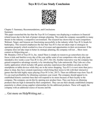 Toys R Us Case Study Conclusion
Chapter 5: Summary, Recommendations, and Conclusions
Summary
This paper researched the fact that the Toys R Us Company was displaying a weakness in financial
related issues due to the lack of proper strategic planning. This made the company susceptible to many
threats in the industry s competitive environment. The research has shown that its main competitors
Walmart, Target, and Amazon are functioning successfully in the industry while Toys R Us heads for
bankruptcy. This research emphasizes the fact that Toys R Us has not taken steps to strategize its
operations properly which resulted in a loss of revenue and opportunities in their environment. If the
company does not take steps to better its strategic planning, the company will not ... Show more
content on Helpwriting.net ...
Mr. Brandon, CEO of Toys R Us, Inc. stated There is simply no reason to go somewhere else our
focus is kids and families every day of the year unlike some of our competitors who only play (pun
intended) a few weeks a year Toys R Us Inc.,2017, Oct 24). Another innovative way the company has
gained competitive advantage recently is by introducing Play Labs nationwide. Play Labs are a free
reality application which includes AR games and play experiences that children can play on their
smartphone or tablet devices while they are in the stores shopping. Toys R Us is now more than just a
place to shop, they have created experiences which bring their stores to life with their interactive
games that the kids highly enjoy playing (Toys R Us Inc, 2017). There are different ways how Toys R
Us can reach profitability by obtaining customers year round. The company should appeal to its
established historic customer base that will respond to its stores because of their loyalty to the
company. The company can do this by opening new product lines. They can focus on obtaining
products that are high in demand by their competitors. They can use their already established company
popularity to obtain strong supplier relationships for the additional products. These will supply the
company with an additional source of income and the
... Get more on HelpWriting.net ...
 