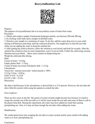 Recrystallization Lab
Purpose:
The purpose of recrystallization lab is to recrystallize cream of tartar from water.
Procedure:
1. Obtain and weigh a sample of potassium hydrogen tartrate; use between 200 and 300 mg.
2. In a boiling water bath, heat a sample of distilled water.
3. Dissolve your sample in a minimum of water. To do this, add the water drop wise to your solid,
stirring well between each drop, until the solid just dissolves. You might have to heat the test tube
while you are adding the water to keep the solution hot.
4. After getting the solid to dissolve, allow the solution to cool slowly and look for crystals. After the
solution has cooled to close to room temperature, cool it in an ice bath. Collect the solid using vacuum
filtration and your Hirsh ... Show more content on Helpwriting.net ...
Weigh the solid and after drying.
Data:
Cream of tartar = 0.218g
Empty plastic dish = 2.161g
Cream of tartar recovered with plastic dish = 2.212g
Calculations:
%recovery= amount recovered / initial amount x 100%
2.212g 2.161g = 0.051g
0.051/ 0.218 = 0.2339
0.2339 x 100 = 23.4%
Discussion:
My data is bad because in the calculations, it showed that it is 23.4 percent. However, the test tube did
show little bit crystals while using the spatula to scratch the tube.
Error Analysis:
There are few errors in the lab. The grams of cream of tartar might become less because it is hard to
scrape the crystals out of the test tube so it will be stuck inside the test tube and some of them is still in
the plastic boat dish. During the experiment, the water may have added too much that causing
precipitating out. Also, it is may not heat enough the test tube while adding hot water.
Modification:
We would spend more time scraping the test tube to create crystals and be more careful with adding
water so it won t precipitating out.
Conclusion:
 