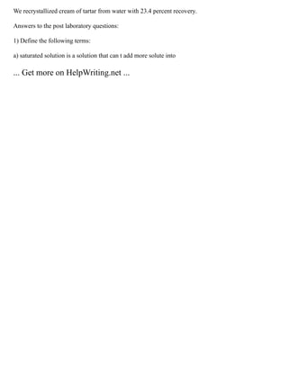 We recrystallized cream of tartar from water with 23.4 percent recovery.
Answers to the post laboratory questions:
1) Define the following terms:
a) saturated solution is a solution that can t add more solute into
... Get more on HelpWriting.net ...
 