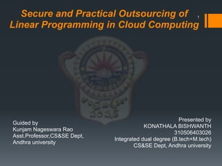 Secure and Practical Outsourcing of
Linear Programming in Cloud Computing
Presented by
KONATHALA BISHWANTH
310506403026
Integrated dual degree (B.tech+M.tech)
CS&SE Dept, Andhra university
1
Guided by
Kunjam Nageswara Rao
Asst.Professor,CS&SE Dept,
Andhra university
 