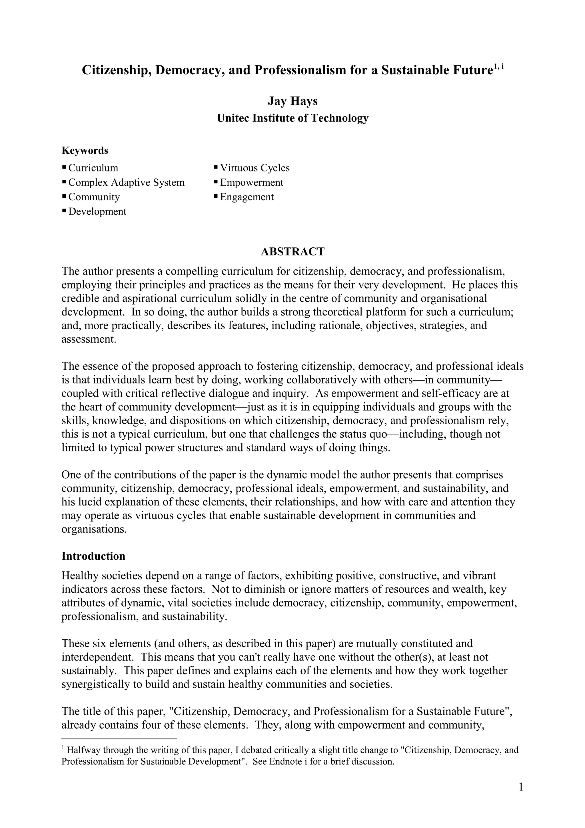 Citizenship, Democracy, and Professionalism for a Sustainable Future1, i
Jay Hays
Unitec Institute of Technology
Keywords
Curriculum Virtuous Cycles
Complex Adaptive System Empowerment
Community Engagement
Development
ABSTRACT
The author presents a compelling curriculum for citizenship, democracy, and professionalism,
employing their principles and practices as the means for their very development. He places this
credible and aspirational curriculum solidly in the centre of community and organisational
development. In so doing, the author builds a strong theoretical platform for such a curriculum;
and, more practically, describes its features, including rationale, objectives, strategies, and
assessment.
The essence of the proposed approach to fostering citizenship, democracy, and professional ideals
is that individuals learn best by doing, working collaboratively with others—in community—
coupled with critical reflective dialogue and inquiry. As empowerment and self-efficacy are at
the heart of community development—just as it is in equipping individuals and groups with the
skills, knowledge, and dispositions on which citizenship, democracy, and professionalism rely,
this is not a typical curriculum, but one that challenges the status quo—including, though not
limited to typical power structures and standard ways of doing things.
One of the contributions of the paper is the dynamic model the author presents that comprises
community, citizenship, democracy, professional ideals, empowerment, and sustainability, and
his lucid explanation of these elements, their relationships, and how with care and attention they
may operate as virtuous cycles that enable sustainable development in communities and
organisations.
Introduction
Healthy societies depend on a range of factors, exhibiting positive, constructive, and vibrant
indicators across these factors. Not to diminish or ignore matters of resources and wealth, key
attributes of dynamic, vital societies include democracy, citizenship, community, empowerment,
professionalism, and sustainability.
These six elements (and others, as described in this paper) are mutually constituted and
interdependent. This means that you can't really have one without the other(s), at least not
sustainably. This paper defines and explains each of the elements and how they work together
synergistically to build and sustain healthy communities and societies.
The title of this paper, "Citizenship, Democracy, and Professionalism for a Sustainable Future",
already contains four of these elements. They, along with empowerment and community,
1
Halfway through the writing of this paper, I debated critically a slight title change to "Citizenship, Democracy, and
Professionalism for Sustainable Development". See Endnote i for a brief discussion.
1
 
