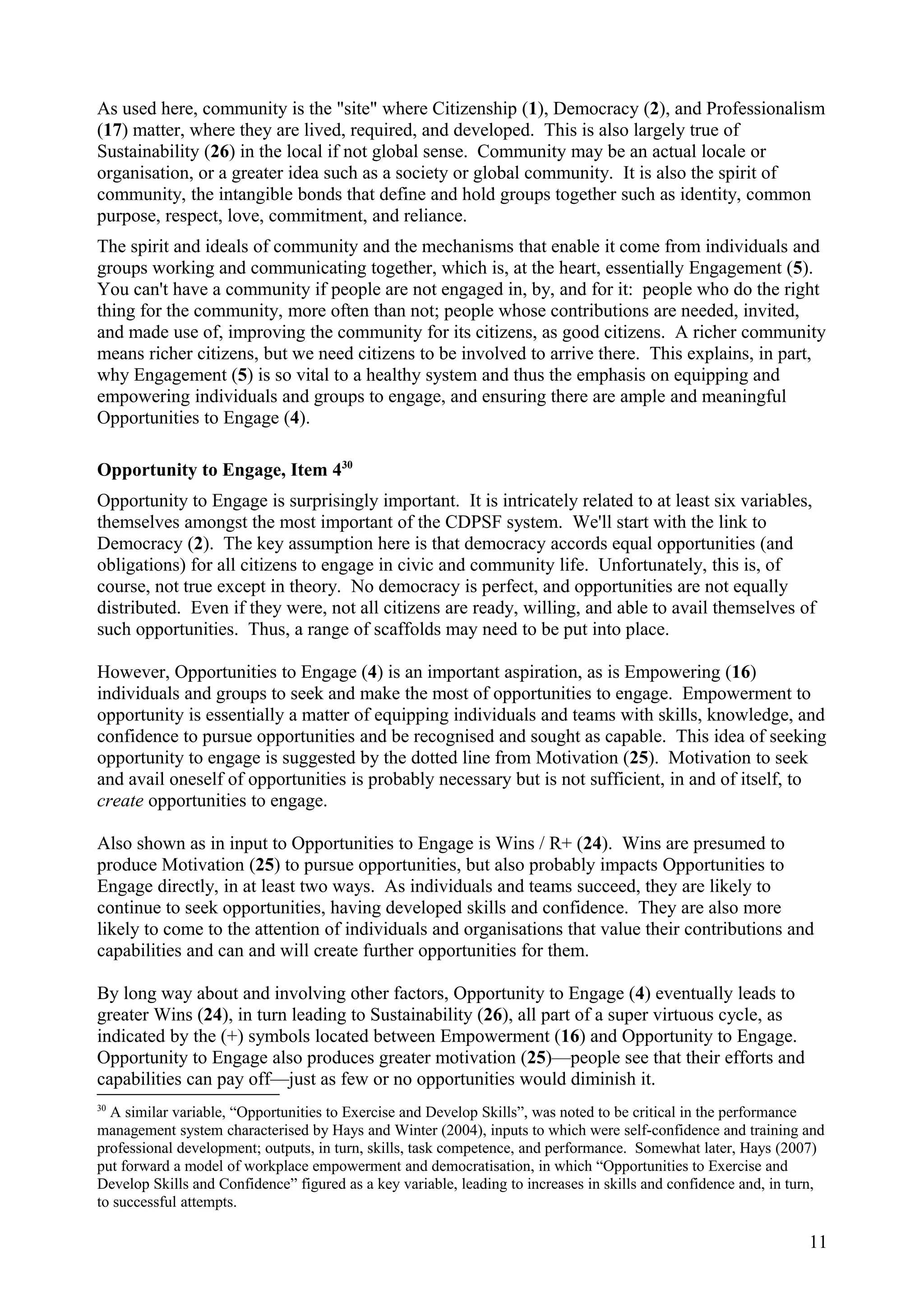 As used here, community is the "site" where Citizenship (1), Democracy (2), and Professionalism
(17) matter, where they are lived, required, and developed. This is also largely true of
Sustainability (26) in the local if not global sense. Community may be an actual locale or
organisation, or a greater idea such as a society or global community. It is also the spirit of
community, the intangible bonds that define and hold groups together such as identity, common
purpose, respect, love, commitment, and reliance.
The spirit and ideals of community and the mechanisms that enable it come from individuals and
groups working and communicating together, which is, at the heart, essentially Engagement (5).
You can't have a community if people are not engaged in, by, and for it: people who do the right
thing for the community, more often than not; people whose contributions are needed, invited,
and made use of, improving the community for its citizens, as good citizens. A richer community
means richer citizens, but we need citizens to be involved to arrive there. This explains, in part,
why Engagement (5) is so vital to a healthy system and thus the emphasis on equipping and
empowering individuals and groups to engage, and ensuring there are ample and meaningful
Opportunities to Engage (4).
Opportunity to Engage, Item 430
Opportunity to Engage is surprisingly important. It is intricately related to at least six variables,
themselves amongst the most important of the CDPSF system. We'll start with the link to
Democracy (2). The key assumption here is that democracy accords equal opportunities (and
obligations) for all citizens to engage in civic and community life. Unfortunately, this is, of
course, not true except in theory. No democracy is perfect, and opportunities are not equally
distributed. Even if they were, not all citizens are ready, willing, and able to avail themselves of
such opportunities. Thus, a range of scaffolds may need to be put into place.
However, Opportunities to Engage (4) is an important aspiration, as is Empowering (16)
individuals and groups to seek and make the most of opportunities to engage. Empowerment to
opportunity is essentially a matter of equipping individuals and teams with skills, knowledge, and
confidence to pursue opportunities and be recognised and sought as capable. This idea of seeking
opportunity to engage is suggested by the dotted line from Motivation (25). Motivation to seek
and avail oneself of opportunities is probably necessary but is not sufficient, in and of itself, to
create opportunities to engage.
Also shown as in input to Opportunities to Engage is Wins / R+ (24). Wins are presumed to
produce Motivation (25) to pursue opportunities, but also probably impacts Opportunities to
Engage directly, in at least two ways. As individuals and teams succeed, they are likely to
continue to seek opportunities, having developed skills and confidence. They are also more
likely to come to the attention of individuals and organisations that value their contributions and
capabilities and can and will create further opportunities for them.
By long way about and involving other factors, Opportunity to Engage (4) eventually leads to
greater Wins (24), in turn leading to Sustainability (26), all part of a super virtuous cycle, as
indicated by the (+) symbols located between Empowerment (16) and Opportunity to Engage.
Opportunity to Engage also produces greater motivation (25)—people see that their efforts and
capabilities can pay off—just as few or no opportunities would diminish it.
30
A similar variable, “Opportunities to Exercise and Develop Skills”, was noted to be critical in the performance
management system characterised by Hays and Winter (2004), inputs to which were self-confidence and training and
professional development; outputs, in turn, skills, task competence, and performance. Somewhat later, Hays (2007)
put forward a model of workplace empowerment and democratisation, in which “Opportunities to Exercise and
Develop Skills and Confidence” figured as a key variable, leading to increases in skills and confidence and, in turn,
to successful attempts.
11
 
