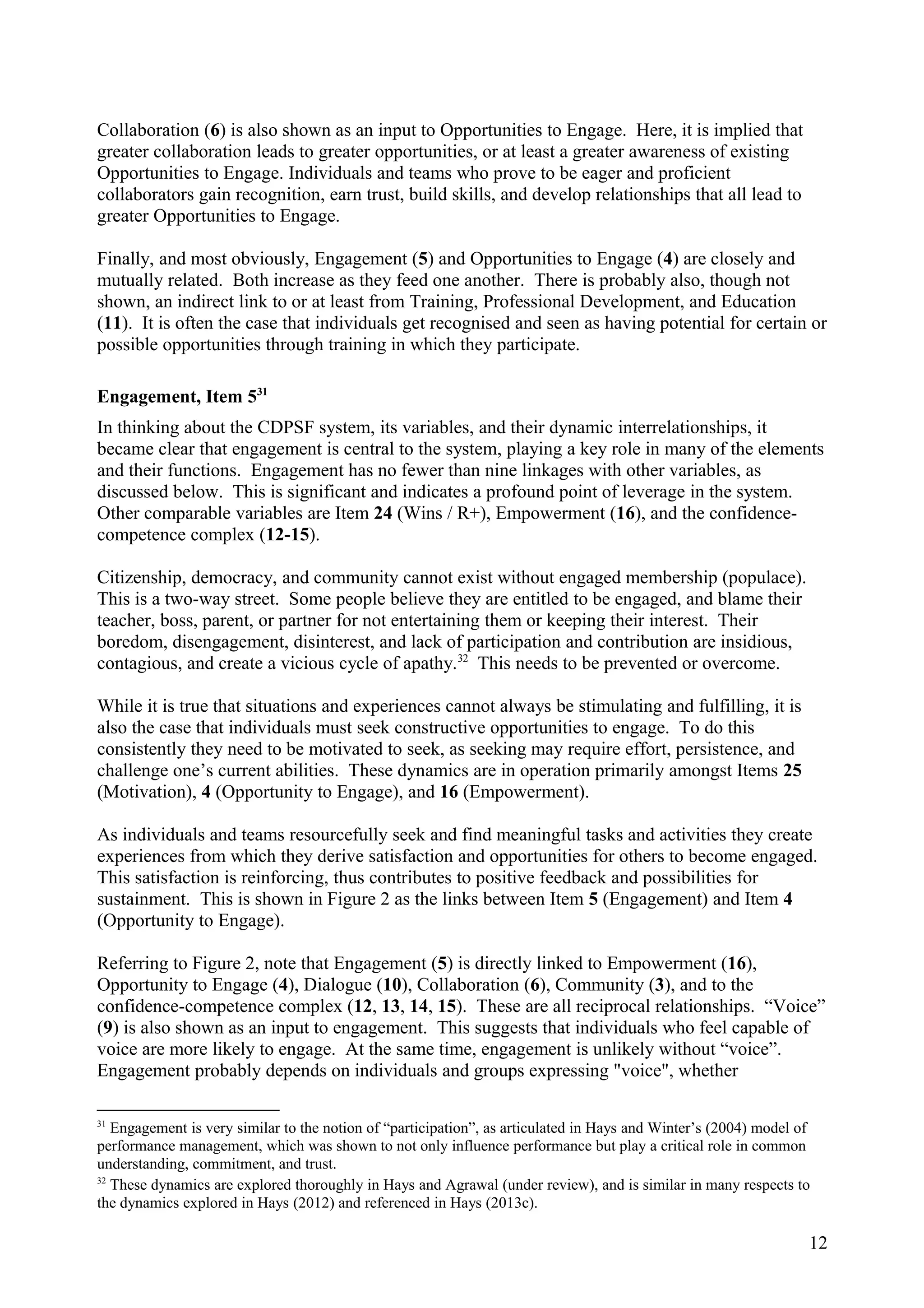 Collaboration (6) is also shown as an input to Opportunities to Engage. Here, it is implied that
greater collaboration leads to greater opportunities, or at least a greater awareness of existing
Opportunities to Engage. Individuals and teams who prove to be eager and proficient
collaborators gain recognition, earn trust, build skills, and develop relationships that all lead to
greater Opportunities to Engage.
Finally, and most obviously, Engagement (5) and Opportunities to Engage (4) are closely and
mutually related. Both increase as they feed one another. There is probably also, though not
shown, an indirect link to or at least from Training, Professional Development, and Education
(11). It is often the case that individuals get recognised and seen as having potential for certain or
possible opportunities through training in which they participate.
Engagement, Item 531
In thinking about the CDPSF system, its variables, and their dynamic interrelationships, it
became clear that engagement is central to the system, playing a key role in many of the elements
and their functions. Engagement has no fewer than nine linkages with other variables, as
discussed below. This is significant and indicates a profound point of leverage in the system.
Other comparable variables are Item 24 (Wins / R+), Empowerment (16), and the confidence-
competence complex (12-15).
Citizenship, democracy, and community cannot exist without engaged membership (populace).
This is a two-way street. Some people believe they are entitled to be engaged, and blame their
teacher, boss, parent, or partner for not entertaining them or keeping their interest. Their
boredom, disengagement, disinterest, and lack of participation and contribution are insidious,
contagious, and create a vicious cycle of apathy.32
This needs to be prevented or overcome.
While it is true that situations and experiences cannot always be stimulating and fulfilling, it is
also the case that individuals must seek constructive opportunities to engage. To do this
consistently they need to be motivated to seek, as seeking may require effort, persistence, and
challenge one’s current abilities. These dynamics are in operation primarily amongst Items 25
(Motivation), 4 (Opportunity to Engage), and 16 (Empowerment).
As individuals and teams resourcefully seek and find meaningful tasks and activities they create
experiences from which they derive satisfaction and opportunities for others to become engaged.
This satisfaction is reinforcing, thus contributes to positive feedback and possibilities for
sustainment. This is shown in Figure 2 as the links between Item 5 (Engagement) and Item 4
(Opportunity to Engage).
Referring to Figure 2, note that Engagement (5) is directly linked to Empowerment (16),
Opportunity to Engage (4), Dialogue (10), Collaboration (6), Community (3), and to the
confidence-competence complex (12, 13, 14, 15). These are all reciprocal relationships. “Voice”
(9) is also shown as an input to engagement. This suggests that individuals who feel capable of
voice are more likely to engage. At the same time, engagement is unlikely without “voice”.
Engagement probably depends on individuals and groups expressing "voice", whether
31
Engagement is very similar to the notion of “participation”, as articulated in Hays and Winter’s (2004) model of
performance management, which was shown to not only influence performance but play a critical role in common
understanding, commitment, and trust.
32
These dynamics are explored thoroughly in Hays and Agrawal (under review), and is similar in many respects to
the dynamics explored in Hays (2012) and referenced in Hays (2013c).
12
 