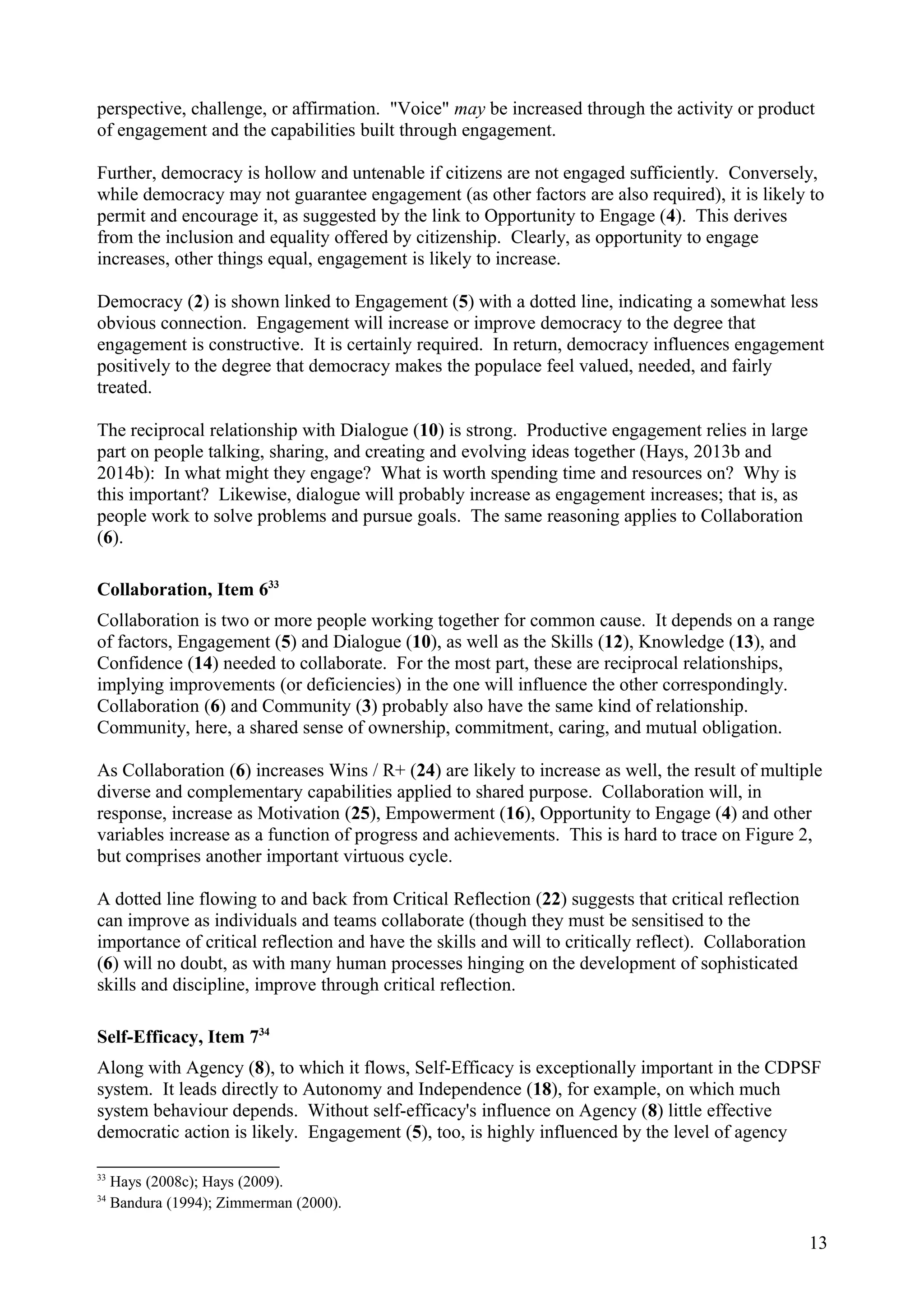 perspective, challenge, or affirmation. "Voice" may be increased through the activity or product
of engagement and the capabilities built through engagement.
Further, democracy is hollow and untenable if citizens are not engaged sufficiently. Conversely,
while democracy may not guarantee engagement (as other factors are also required), it is likely to
permit and encourage it, as suggested by the link to Opportunity to Engage (4). This derives
from the inclusion and equality offered by citizenship. Clearly, as opportunity to engage
increases, other things equal, engagement is likely to increase.
Democracy (2) is shown linked to Engagement (5) with a dotted line, indicating a somewhat less
obvious connection. Engagement will increase or improve democracy to the degree that
engagement is constructive. It is certainly required. In return, democracy influences engagement
positively to the degree that democracy makes the populace feel valued, needed, and fairly
treated.
The reciprocal relationship with Dialogue (10) is strong. Productive engagement relies in large
part on people talking, sharing, and creating and evolving ideas together (Hays, 2013b and
2014b): In what might they engage? What is worth spending time and resources on? Why is
this important? Likewise, dialogue will probably increase as engagement increases; that is, as
people work to solve problems and pursue goals. The same reasoning applies to Collaboration
(6).
Collaboration, Item 633
Collaboration is two or more people working together for common cause. It depends on a range
of factors, Engagement (5) and Dialogue (10), as well as the Skills (12), Knowledge (13), and
Confidence (14) needed to collaborate. For the most part, these are reciprocal relationships,
implying improvements (or deficiencies) in the one will influence the other correspondingly.
Collaboration (6) and Community (3) probably also have the same kind of relationship.
Community, here, a shared sense of ownership, commitment, caring, and mutual obligation.
As Collaboration (6) increases Wins / R+ (24) are likely to increase as well, the result of multiple
diverse and complementary capabilities applied to shared purpose. Collaboration will, in
response, increase as Motivation (25), Empowerment (16), Opportunity to Engage (4) and other
variables increase as a function of progress and achievements. This is hard to trace on Figure 2,
but comprises another important virtuous cycle.
A dotted line flowing to and back from Critical Reflection (22) suggests that critical reflection
can improve as individuals and teams collaborate (though they must be sensitised to the
importance of critical reflection and have the skills and will to critically reflect). Collaboration
(6) will no doubt, as with many human processes hinging on the development of sophisticated
skills and discipline, improve through critical reflection.
Self-Efficacy, Item 734
Along with Agency (8), to which it flows, Self-Efficacy is exceptionally important in the CDPSF
system. It leads directly to Autonomy and Independence (18), for example, on which much
system behaviour depends. Without self-efficacy's influence on Agency (8) little effective
democratic action is likely. Engagement (5), too, is highly influenced by the level of agency
33
Hays (2008c); Hays (2009).
34
Bandura (1994); Zimmerman (2000).
13
 