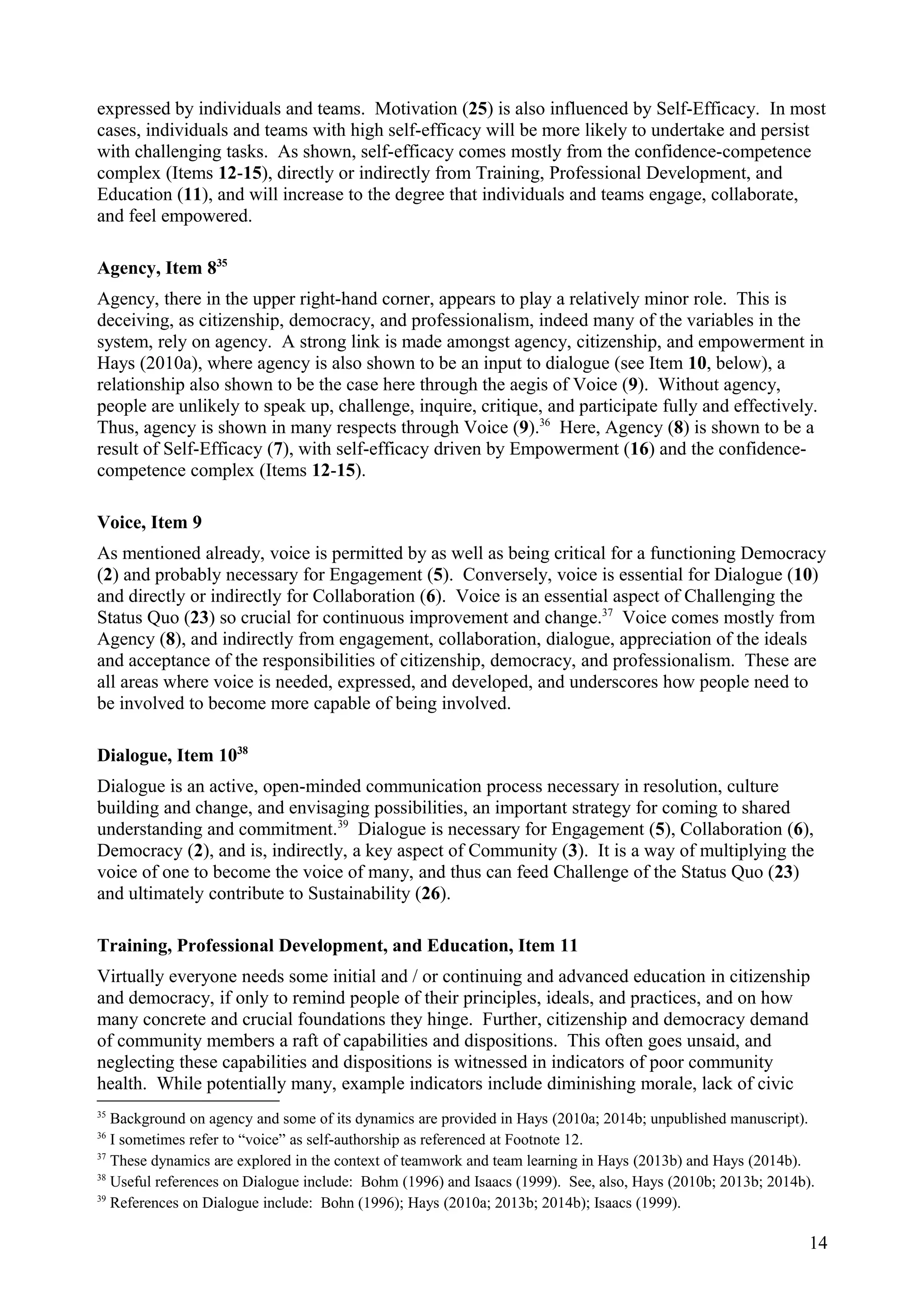 expressed by individuals and teams. Motivation (25) is also influenced by Self-Efficacy. In most
cases, individuals and teams with high self-efficacy will be more likely to undertake and persist
with challenging tasks. As shown, self-efficacy comes mostly from the confidence-competence
complex (Items 12-15), directly or indirectly from Training, Professional Development, and
Education (11), and will increase to the degree that individuals and teams engage, collaborate,
and feel empowered.
Agency, Item 835
Agency, there in the upper right-hand corner, appears to play a relatively minor role. This is
deceiving, as citizenship, democracy, and professionalism, indeed many of the variables in the
system, rely on agency. A strong link is made amongst agency, citizenship, and empowerment in
Hays (2010a), where agency is also shown to be an input to dialogue (see Item 10, below), a
relationship also shown to be the case here through the aegis of Voice (9). Without agency,
people are unlikely to speak up, challenge, inquire, critique, and participate fully and effectively.
Thus, agency is shown in many respects through Voice (9).36
Here, Agency (8) is shown to be a
result of Self-Efficacy (7), with self-efficacy driven by Empowerment (16) and the confidence-
competence complex (Items 12-15).
Voice, Item 9
As mentioned already, voice is permitted by as well as being critical for a functioning Democracy
(2) and probably necessary for Engagement (5). Conversely, voice is essential for Dialogue (10)
and directly or indirectly for Collaboration (6). Voice is an essential aspect of Challenging the
Status Quo (23) so crucial for continuous improvement and change.37
Voice comes mostly from
Agency (8), and indirectly from engagement, collaboration, dialogue, appreciation of the ideals
and acceptance of the responsibilities of citizenship, democracy, and professionalism. These are
all areas where voice is needed, expressed, and developed, and underscores how people need to
be involved to become more capable of being involved.
Dialogue, Item 1038
Dialogue is an active, open-minded communication process necessary in resolution, culture
building and change, and envisaging possibilities, an important strategy for coming to shared
understanding and commitment.39
Dialogue is necessary for Engagement (5), Collaboration (6),
Democracy (2), and is, indirectly, a key aspect of Community (3). It is a way of multiplying the
voice of one to become the voice of many, and thus can feed Challenge of the Status Quo (23)
and ultimately contribute to Sustainability (26).
Training, Professional Development, and Education, Item 11
Virtually everyone needs some initial and / or continuing and advanced education in citizenship
and democracy, if only to remind people of their principles, ideals, and practices, and on how
many concrete and crucial foundations they hinge. Further, citizenship and democracy demand
of community members a raft of capabilities and dispositions. This often goes unsaid, and
neglecting these capabilities and dispositions is witnessed in indicators of poor community
health. While potentially many, example indicators include diminishing morale, lack of civic
35
Background on agency and some of its dynamics are provided in Hays (2010a; 2014b; unpublished manuscript).
36
I sometimes refer to “voice” as self-authorship as referenced at Footnote 12.
37
These dynamics are explored in the context of teamwork and team learning in Hays (2013b) and Hays (2014b).
38
Useful references on Dialogue include: Bohm (1996) and Isaacs (1999). See, also, Hays (2010b; 2013b; 2014b).
39
References on Dialogue include: Bohn (1996); Hays (2010a; 2013b; 2014b); Isaacs (1999).
14
 