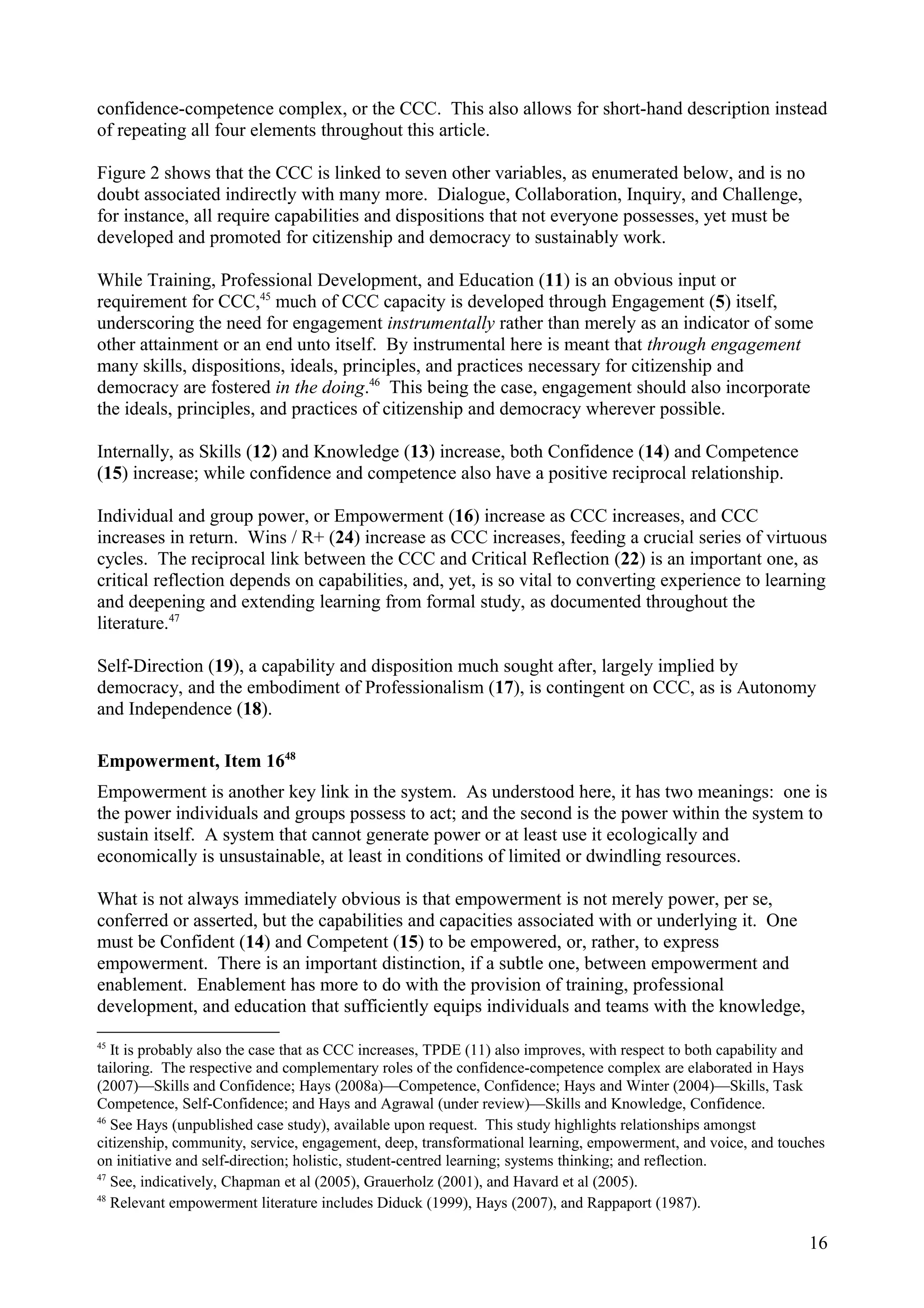 confidence-competence complex, or the CCC. This also allows for short-hand description instead
of repeating all four elements throughout this article.
Figure 2 shows that the CCC is linked to seven other variables, as enumerated below, and is no
doubt associated indirectly with many more. Dialogue, Collaboration, Inquiry, and Challenge,
for instance, all require capabilities and dispositions that not everyone possesses, yet must be
developed and promoted for citizenship and democracy to sustainably work.
While Training, Professional Development, and Education (11) is an obvious input or
requirement for CCC,45
much of CCC capacity is developed through Engagement (5) itself,
underscoring the need for engagement instrumentally rather than merely as an indicator of some
other attainment or an end unto itself. By instrumental here is meant that through engagement
many skills, dispositions, ideals, principles, and practices necessary for citizenship and
democracy are fostered in the doing.46
This being the case, engagement should also incorporate
the ideals, principles, and practices of citizenship and democracy wherever possible.
Internally, as Skills (12) and Knowledge (13) increase, both Confidence (14) and Competence
(15) increase; while confidence and competence also have a positive reciprocal relationship.
Individual and group power, or Empowerment (16) increase as CCC increases, and CCC
increases in return. Wins / R+ (24) increase as CCC increases, feeding a crucial series of virtuous
cycles. The reciprocal link between the CCC and Critical Reflection (22) is an important one, as
critical reflection depends on capabilities, and, yet, is so vital to converting experience to learning
and deepening and extending learning from formal study, as documented throughout the
literature.47
Self-Direction (19), a capability and disposition much sought after, largely implied by
democracy, and the embodiment of Professionalism (17), is contingent on CCC, as is Autonomy
and Independence (18).
Empowerment, Item 1648
Empowerment is another key link in the system. As understood here, it has two meanings: one is
the power individuals and groups possess to act; and the second is the power within the system to
sustain itself. A system that cannot generate power or at least use it ecologically and
economically is unsustainable, at least in conditions of limited or dwindling resources.
What is not always immediately obvious is that empowerment is not merely power, per se,
conferred or asserted, but the capabilities and capacities associated with or underlying it. One
must be Confident (14) and Competent (15) to be empowered, or, rather, to express
empowerment. There is an important distinction, if a subtle one, between empowerment and
enablement. Enablement has more to do with the provision of training, professional
development, and education that sufficiently equips individuals and teams with the knowledge,
45
It is probably also the case that as CCC increases, TPDE (11) also improves, with respect to both capability and
tailoring. The respective and complementary roles of the confidence-competence complex are elaborated in Hays
(2007)—Skills and Confidence; Hays (2008a)—Competence, Confidence; Hays and Winter (2004)—Skills, Task
Competence, Self-Confidence; and Hays and Agrawal (under review)—Skills and Knowledge, Confidence.
46
See Hays (unpublished case study), available upon request. This study highlights relationships amongst
citizenship, community, service, engagement, deep, transformational learning, empowerment, and voice, and touches
on initiative and self-direction; holistic, student-centred learning; systems thinking; and reflection.
47
See, indicatively, Chapman et al (2005), Grauerholz (2001), and Havard et al (2005).
48
Relevant empowerment literature includes Diduck (1999), Hays (2007), and Rappaport (1987).
16
 